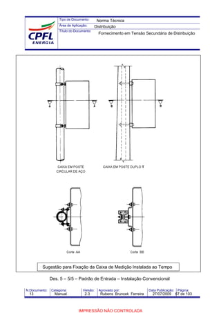 Tipo de Documento:
Área de Aplicação:
Título do Documento:
N.Documento: Categoria: Versão: Aprovado por: Data Publicação: Página:
Sugestão para Fixação da Caixa de Medição Instalada ao Tempo
Des. 5 – 5/5 – Padrão de Entrada – Instalação Convencional
Norma Técnica
Distribuição
Fornecimento em Tensão Secundária de Distribuição
13 Manual 2.3 Rubens Bruncek Ferreira 27/07/2009 67 de 103
IMPRESSÃO NÃO CONTROLADA
 