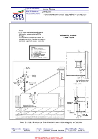 Tipo de Documento:
Área de Aplicação:
Título do Documento:
N.Documento: Categoria: Versão: Aprovado por: Data Publicação: Página:
Mínimo de 3
voltas
Notas:
– 1 - O poste e a caixa deverão ser de
fabricantes cadastrados na CPFL
Energia.
2 – Para evitar problemas quando da
inspeção da CPFL Energia, contrate um
eletricista experiente para a execução
Ver ítens :
4.11 – Padrão de Entrada
5.2 – Fornecimento de Materiais
5.4 – Pedido de Ligação
5.6 – Limitações de Atendimento
7 – Ramal de Entrada
8 – Proteção e Seccionamento
9.1 – Localização da Medição
10 – Aterramento
11 – Materiais do Padrão de Entrada
Monofásico, Bifásico
Caixa Tipo IV
Des. 6 – 1/4 – Padrão de Entrada com Leitura Voltada para a Calçada
Norma Técnica
Distribuição
Fornecimento em Tensão Secundária de Distribuição
13 Manual 2.3 Rubens Bruncek Ferreira 27/07/2009 68 de 103
IMPRESSÃO NÃO CONTROLADA
 
