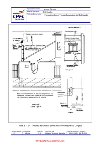 Tipo de Documento:
Área de Aplicação:
Título do Documento:
N.Documento: Categoria: Versão: Aprovado por: Data Publicação: Página:
Trifásico
Caixa Tipo V
Des. 6 – 2/4 – Padrão de Entrada com Leitura Voltada para a Calçada
Nota: O compartimento do disjuntor de proteção não
poderá ser utilizado para instalação de componentes
não relacionados a este padrão de entrada.
Norma Técnica
Distribuição
Fornecimento em Tensão Secundária de Distribuição
13 Manual 2.3 Rubens Bruncek Ferreira 27/07/2009 69 de 103
IMPRESSÃO NÃO CONTROLADA
 