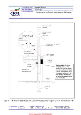 Tipo de Documento:
Área de Aplicação:
Título do Documento:
N.Documento: Categoria: Versão: Aprovado por: Data Publicação: Página:
Des. 6 – 4/4 - Padrão de Entrada com Leitura Voltada para a Calçada usando Postes Compactos
Pingadeira
Aterramento do
neutro
Encabeçamento
do ramal
Eletroduto de
saída subterrânea
Caixa da
proteção
Muro divisório
entre propriedades
Calçada
Haste de
terra
Caixa do
medidor
Poste de concreto duplo T
- compacto -
Muro divisório
da via pública
1,5 cm
CAIXA
TAMPA
EM VOLTA
DA CAIXA
MURO
Observação: Nivelar a
tampa da caixa à face
externa do muro acabado,
mantendo afastamento de
1,5 cm, para permitir a fácil
instalação da tampa e para
não obstruir as entradas
de ar de forma a permitir a
sua circulação.
Norma Técnica
Distribuição
Fornecimento em Tensão Secundária de Distribuição
13 Manual 2.3 Rubens Bruncek Ferreira 27/07/2009 71 de 103
IMPRESSÃO NÃO CONTROLADA
 