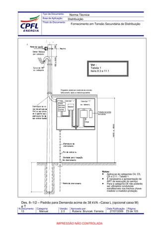 Tipo de Documento:
Área de Aplicação:
Título do Documento:
N.Documento: Categoria: Versão: Aprovado por: Data Publicação: Página:
Des. 8–1/2 – Padrão para Demanda acima de 38 kVA –Caixa L (opcional caixa M)
e T
Ver :
Tabela 1
Itens 8.3 e 11.1
Notas:
• Aplica-se às categorias C4, C5,
C6 e C11 - Tabela 1
• É necessária a apresentação de
ART de execução do serviço
• Para a categoria C6 não poderão
ser utilizados condutores
extraflexíveis nos trechos chave-
medidor e medidor-proteção;
ou lateral L
Norma Técnica
Distribuição
Fornecimento em Tensão Secundária de Distribuição
13 Manual 2.3 Rubens Bruncek Ferreira 27/07/2009 73 de 103
IMPRESSÃO NÃO CONTROLADA
 
