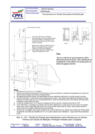 Tipo de Documento:
Área de Aplicação:
Título do Documento:
N.Documento: Categoria: Versão: Aprovado por: Data Publicação: Página:
Detalhe 1
Saída casa 1
Saída casa 2
Detalhe 2
1400a
1600
h
Vernota11350
casa 1 casa 2
150a500150
Parafuso passante ou braçadeira
Curva de 135º (mín) ou cabeçote;
Se o eletroduto for de aço colocar bucha;
Deve ser instalado um eletroduto para
cada cliente e deve ser de PVC ou aço
zincado a quente;
Mínimo de 3 voltas de arame de aço 14
BWG ou braçadeira de aço zincado;
Colocar no mínimo 3 bandagens;
Para regiões litorâneas, utilizar fio de
cobre com seção de 2,5 mm
2
;
Notas:
1. Ver Itens 5.4, 6.3, 9.2 e 11.1 e Tabela 1
2. Abaixo dos visores da cada caixa, na parte externa, deve ser pintado ou colocada uma plaqueta com número da
casa de cada unidade consumidora correspondente.
3. As residências também devem ser identificadas em seus respectivos eletrodutos, na parte superior do poste.
4. Conforme desenho, o ramal de entrada correspondente à casa 1 deve descer pelo eletroduto localizado no lado
esquerdo do poste (vista da rua) e consequentemente o ramal de entrada da casa 2 deve descer pelo eletroduto
localizado no lado direito do poste;
5. A caixa de medição tipo IV ou V deve ser instalada de forma a permitir a abertura da porta em 180º.
6. Como alternativa, a montagem do padrão pode ser feita instalando-se o poste entre as duas caixas de medição,
sendo uma caixa no lado esquerdo (casa 1) e a outra no lado direito (casa 2), porém, deve sempre atender a
nota 4 acima com relação a descida do ramal de entrada.
7. A altura de montagem das caixas refere-se ao nível do lado da rua, sendo que do lado do imóvel deve-
se garantir uma área de trabalho de 1m x 1m para acesso aos medidores – veja corte AA do desenho
6 2/3.
Des. 9 – 2/3 – Padrão de Entrada para Atendimento a dois Clientes em um mesmo
Terreno com Caixas de Medição e Proteção Voltadas para a Calçada
Nota:
Para os critérios de apresentação de ART e
dimensionamento de poste, vide combinação de
atendimento a dois clientes no mesmo poste na
tabela da pagina anterior.
Norma Técnica
Distribuição
Fornecimento em Tensão Secundária de Distribuição
13 Manual 2.3 Rubens Bruncek Ferreira 27/07/2009 76 de 103
IMPRESSÃO NÃO CONTROLADA
 