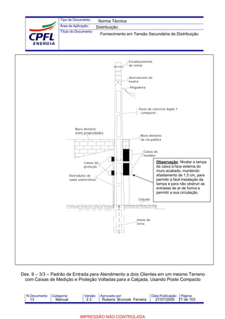 Tipo de Documento:
Área de Aplicação:
Título do Documento:
N.Documento: Categoria: Versão: Aprovado por: Data Publicação: Página:
Des. 9 – 3/3 – Padrão de Entrada para Atendimento a dois Clientes em um mesmo Terreno
com Caixas de Medição e Proteção Voltadas para a Calçada, Usando Poste Compacto
Encabeçamento
do ramal
Aterramento do
neutro
Pingadeira
Caixas do
medidor
Caixas da
proteção
Muro divisório
da via pública
Muro divisório
entre propriedades
Poste de concreto duplo T
- compacto -
Calçada
Haste de
terra
Eletrodutos de
saída subterrânea
Observação: Nivelar a tampa
da caixa à face externa do
muro acabado, mantendo
afastamento de 1,5 cm, para
permitir a fácil instalação da
tampa e para não obstruir as
entradas de ar de forma a
permitir a sua circulação.
Norma Técnica
Distribuição
Fornecimento em Tensão Secundária de Distribuição
13 Manual 2.3 Rubens Bruncek Ferreira 27/07/2009 77 de 103
IMPRESSÃO NÃO CONTROLADA
 