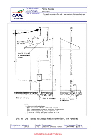 Tipo de Documento:
Área de Aplicação:
Título do Documento:
N.Documento: Categoria: Versão: Aprovado por: Data Publicação: Página:
Des. 10 – 2/2 – Padrão de Entrada Instalado em Parede, com Pontalete
Notas :
1 – A altura mínima deve ser igual a :
4,0 m passagem de pedestres não cruzando garagem
5,0 m cruzando garagens, mas não acessível a veículos pesados
6,0 m cruzando garagens de veículos pesados ou ruas
2 - Deverão ser exigidos ART parte civil dos serviços
500
Norma Técnica
Distribuição
Fornecimento em Tensão Secundária de Distribuição
13 Manual 2.3 Rubens Bruncek Ferreira 27/07/2009 79 de 103
IMPRESSÃO NÃO CONTROLADA
 