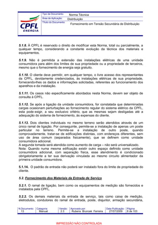 Tipo de Documento:
Área de Aplicação:
Título do Documento:
N.Documento: Categoria: Versão: Aprovado por: Data Publicação: Página:
5.1.8. À CPFL é reservado o direito de modificar esta Norma, total ou parcialmente, a
qualquer tempo, considerando a constante evolução da técnica dos materiais e
equipamentos.
5.1.9. Não é permitida a extensão das instalações elétricas de uma unidade
consumidora para além dos limites de sua propriedade ou a propriedade de terceiros,
mesmo que o fornecimento de energia seja gratuito.
5.1.10. O cliente deve permitir, em qualquer tempo, o livre acesso dos representantes
da CPFL, devidamente credenciados, às instalações elétricas de sua propriedade,
fornecendo-lhes os dados e informações solicitadas, referentes ao funcionamento dos
aparelhos e da instalação.
5.1.11. Os casos não especificamente abordados nesta Norma, devem ser objeto de
consulta à CPFL.
5.1.12. Se após a ligação da unidade consumidora, for constatada que determinadas
cargas ocasionam perturbações ao fornecimento regular do sistema elétrico da CPFL,
esta pode exigir, a seu exclusivo critério‚ que as mesmas sejam desligadas até a
adequação do sistema de fornecimento, às expensas do cliente.
5.1.13. Dois clientes individuais no mesmo terreno serão atendidos através de um
único ramal de ligação. Por conseguinte, permite-se a instalação de apenas um poste
particular no terreno. Permite-se a instalação de outro poste, quando
comprovadamente, tratar-se de edificações distintas, com endereços diferentes, sem
uso de área comum (separados fisicamente), que se definem como unidade
consumidora adicional.
A segunda tomada será atendida como aumento de carga – não será universalizado.
Nota: Quando numa mesma edificação existir outro espaço definido como unidade
consumidora adicional, com separação física, esse atendimento é condicionado
obrigatoriamente a ter sua derivação vinculada ao mesmo circuito alimentador da
primeira unidade consumidora.
5.1.14. O padrão de entrada não poderá ser instalado fora do limite de propriedade do
cliente.
5.2. Fornecimento dos Materiais da Entrada de Serviço
5.2.1. O ramal de ligação, bem como os equipamentos de medição são fornecidos e
instalados pela CPFL.
5.2.2. Os demais materiais da entrada de serviço, tais como caixa de medição,
eletrodutos, condutores do ramal de entrada, poste, disjuntor, armação secundária,
Norma Técnica
Distribuição
Fornecimento em Tensão Secundária de Distribuição
13 Manual 2.3 Rubens Bruncek Ferreira 27/07/2009 8 de 103
IMPRESSÃO NÃO CONTROLADA
 