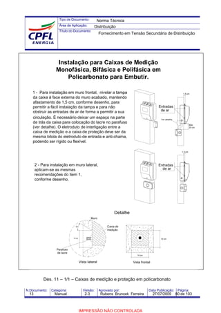 Tipo de Documento:
Área de Aplicação:
Título do Documento:
N.Documento: Categoria: Versão: Aprovado por: Data Publicação: Página:
Des. 11 – 1/1 – Caixas de medição e proteção em policarbonato
Instalação para Caixas de Medição
Monofásica, Bifásica e Polifásica em
Policarbonato para Embutir.
1 - Para instalação em muro frontal, nivelar a tampa
da caixa à face externa do muro acabado, mantendo
afastamento de 1,5 cm, conforme desenho, para
permitir a fácil instalação da tampa e para não
obstruir as entradas de ar de forma a permitir a sua
circulação. É necessário deixar um espaço na parte
de trás da caixa para colocação do lacre no parafuso
(ver detalhe). O eletroduto de interligação entre a
caixa de medição e a caixa de proteção deve ser da
mesma bitola do eletroduto de entrada e anti-chama,
podendo ser rígido ou flexível.
2 - Para instalação em muro lateral,
aplicam-se as mesmas
recomendações do item 1,
conforme desenho.
1.5 cm
Entradas
de ar
de ar
Entradas
1.5 cm
Máx.
20 cm
Ver detalhe
10 cm
Detalhe
Vista lateral Vista frontal
10 cm
10 cm
30° Caixa de
medição
Parafuso
de lacre
Muro
Norma Técnica
Distribuição
Fornecimento em Tensão Secundária de Distribuição
13 Manual 2.3 Rubens Bruncek Ferreira 27/07/2009 80 de 103
IMPRESSÃO NÃO CONTROLADA
 