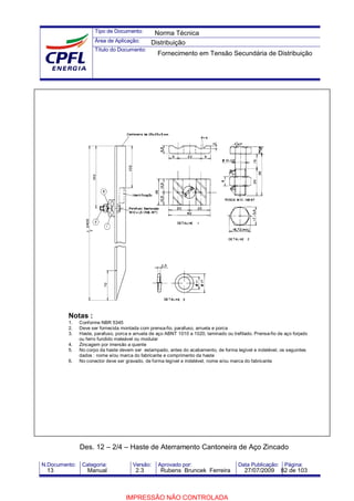 Tipo de Documento:
Área de Aplicação:
Título do Documento:
N.Documento: Categoria: Versão: Aprovado por: Data Publicação: Página:
Notas :
1. Conforme NBR 5345
2. Deve ser fornecida montada com prensa-fio, parafuso, arruela e porca
3. Haste, parafuso, porca e arruela de aço ABNT 1010 a 1020, laminado ou trefilado. Prensa-fio de aço forjado
ou ferro fundido maleável ou modular
4. Zincagem por imersão a quente
5. No corpo da haste devem ser estampado, antes do acabamento, de forma legível e indelével, os seguintes
dados : nome e/ou marca do fabricante e comprimento da haste
6. No conector deve ser gravado, de forma legível e indelével, nome e/ou marca do fabricante
Des. 12 – 2/4 – Haste de Aterramento Cantoneira de Aço Zincado
Norma Técnica
Distribuição
Fornecimento em Tensão Secundária de Distribuição
13 Manual 2.3 Rubens Bruncek Ferreira 27/07/2009 82 de 103
IMPRESSÃO NÃO CONTROLADA
 