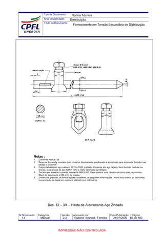 Tipo de Documento:
Área de Aplicação:
Título do Documento:
N.Documento: Categoria: Versão: Aprovado por: Data Publicação: Página:
Notas :
1. Conforme NBR 8158
2. Deve ser fornecida montada com conector devidamente parafusado e apropriado para acomodar fio/cabo nas
bitolas 6 a 50 mm
2
3. Corpo da haste em aço carbono 1010 a 1020, trefilado. Conector em aço forjado, ferro fundido modular ou
bronze, e parafusos de aço ABNT 1010 a 1020, laminado ou trefilado
4. Zincada por imersão a quente, conforme NBR 6323. Deve possuir uma camada de zinco com, no mínimo,
90µm de espessura e 636 g/m
2
de massa
5. Devem ser gravado, de forma legível e indelével, as seguintes informações : nome e/ou marca do fabricante,
comprimento da haste em metros e diâmetro em milímetros
Des. 12 – 3/4 – Haste de Aterramento Aço Zincado
Norma Técnica
Distribuição
Fornecimento em Tensão Secundária de Distribuição
13 Manual 2.3 Rubens Bruncek Ferreira 27/07/2009 83 de 103
IMPRESSÃO NÃO CONTROLADA
 