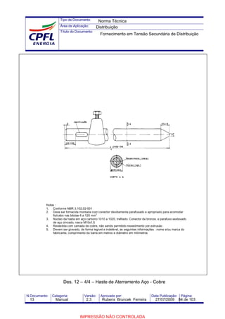 Tipo de Documento:
Área de Aplicação:
Título do Documento:
N.Documento: Categoria: Versão: Aprovado por: Data Publicação: Página:
Notas :
1. Conforme NBR 3.102.02-001
2. Deve ser fornecida montada com conector devidamente parafusado e apropriado para acomodar
fio/cabo nas bitolas 6 a 120 mm
2
3. Núcleo da haste em aço carbono 1010 a 1020, trefilado. Conector de bronze, e parafuso sextavado
de aço zincado, rosca M10x1,5
4. Revestida com camada de cobre, não sendo permitido revestimento por extrusão
5. Devem ser gravado, de forma legível e indelével, as seguintes informações : nome e/ou marca do
fabricante, comprimento da barra em metros e diâmetro em milímetros
Des. 12 – 4/4 – Haste de Aterramento Aço - Cobre
Norma Técnica
Distribuição
Fornecimento em Tensão Secundária de Distribuição
13 Manual 2.3 Rubens Bruncek Ferreira 27/07/2009 84 de 103
IMPRESSÃO NÃO CONTROLADA
 