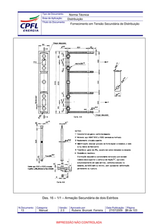 Tipo de Documento:
Área de Aplicação:
Título do Documento:
N.Documento: Categoria: Versão: Aprovado por: Data Publicação: Página:
Des. 16 – 1/1 – Armação Secundária de dois Estribos
Norma Técnica
Distribuição
Fornecimento em Tensão Secundária de Distribuição
13 Manual 2.3 Rubens Bruncek Ferreira 27/07/2009 88 de 103
IMPRESSÃO NÃO CONTROLADA
 
