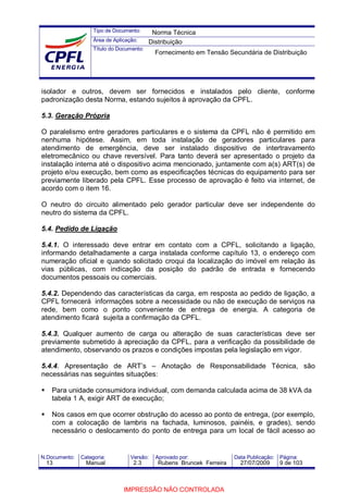 Tipo de Documento:
Área de Aplicação:
Título do Documento:
N.Documento: Categoria: Versão: Aprovado por: Data Publicação: Página:
isolador e outros, devem ser fornecidos e instalados pelo cliente, conforme
padronização desta Norma, estando sujeitos à aprovação da CPFL.
5.3. Geração Própria
O paralelismo entre geradores particulares e o sistema da CPFL não é permitido em
nenhuma hipótese. Assim, em toda instalação de geradores particulares para
atendimento de emergência, deve ser instalado dispositivo de intertravamento
eletromecânico ou chave reversível. Para tanto deverá ser apresentado o projeto da
instalação interna até o dispositivo acima mencionado, juntamente com a(s) ART(s) de
projeto e/ou execução, bem como as especificações técnicas do equipamento para ser
previamente liberado pela CPFL. Esse processo de aprovação é feito via internet, de
acordo com o item 16.
O neutro do circuito alimentado pelo gerador particular deve ser independente do
neutro do sistema da CPFL.
5.4. Pedido de Ligação
5.4.1. O interessado deve entrar em contato com a CPFL, solicitando a ligação,
informando detalhadamente a carga instalada conforme capítulo 13, o endereço com
numeração oficial e quando solicitado croqui da localização do imóvel em relação às
vias públicas, com indicação da posição do padrão de entrada e fornecendo
documentos pessoais ou comerciais.
5.4.2. Dependendo das características da carga, em resposta ao pedido de ligação, a
CPFL fornecerá informações sobre a necessidade ou não de execução de serviços na
rede, bem como o ponto conveniente de entrega de energia. A categoria de
atendimento ficará sujeita a confirmação da CPFL.
5.4.3. Qualquer aumento de carga ou alteração de suas características deve ser
previamente submetido à apreciação da CPFL, para a verificação da possibilidade de
atendimento, observando os prazos e condições impostas pela legislação em vigor.
5.4.4. Apresentação de ART’s – Anotação de Responsabilidade Técnica, são
necessárias nas seguintes situações:
Para unidade consumidora individual, com demanda calculada acima de 38 kVA da
tabela 1 A, exigir ART de execução;
Nos casos em que ocorrer obstrução do acesso ao ponto de entrega, (por exemplo,
com a colocação de lambris na fachada, luminosos, painéis‚ e grades), sendo
necessário o deslocamento do ponto de entrega para um local de fácil acesso ao
Norma Técnica
Distribuição
Fornecimento em Tensão Secundária de Distribuição
13 Manual 2.3 Rubens Bruncek Ferreira 27/07/2009 9 de 103
IMPRESSÃO NÃO CONTROLADA
 