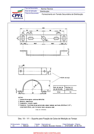 Tipo de Documento:
Área de Aplicação:
Título do Documento:
N.Documento: Categoria: Versão: Aprovado por: Data Publicação: Página:
Des. 19 – 1/1 – Suporte para Fixação da Caixa de Medição ao Tempo
Norma Técnica
Distribuição
Fornecimento em Tensão Secundária de Distribuição
13 Manual 2.3 Rubens Bruncek Ferreira 27/07/2009 91 de 103
IMPRESSÃO NÃO CONTROLADA
 