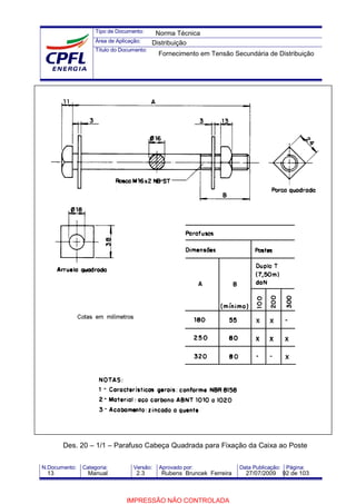 Tipo de Documento:
Área de Aplicação:
Título do Documento:
N.Documento: Categoria: Versão: Aprovado por: Data Publicação: Página:
Des. 20 – 1/1 – Parafuso Cabeça Quadrada para Fixação da Caixa ao Poste
Norma Técnica
Distribuição
Fornecimento em Tensão Secundária de Distribuição
13 Manual 2.3 Rubens Bruncek Ferreira 27/07/2009 92 de 103
IMPRESSÃO NÃO CONTROLADA
 