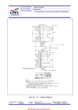 Tipo de Documento:
Área de Aplicação:
Título do Documento:
N.Documento: Categoria: Versão: Aprovado por: Data Publicação: Página:
Des. 22 – 1/1 – Isolador Roldana
Norma Técnica
Distribuição
Fornecimento em Tensão Secundária de Distribuição
13 Manual 2.3 Rubens Bruncek Ferreira 27/07/2009 94 de 103
IMPRESSÃO NÃO CONTROLADA
 