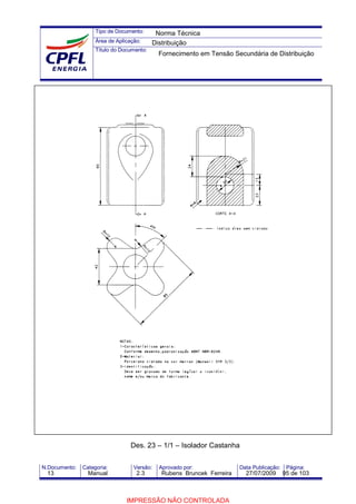Tipo de Documento:
Área de Aplicação:
Título do Documento:
N.Documento: Categoria: Versão: Aprovado por: Data Publicação: Página:
Des. 23 – 1/1 – Isolador Castanha
Norma Técnica
Distribuição
Fornecimento em Tensão Secundária de Distribuição
13 Manual 2.3 Rubens Bruncek Ferreira 27/07/2009 95 de 103
IMPRESSÃO NÃO CONTROLADA
 