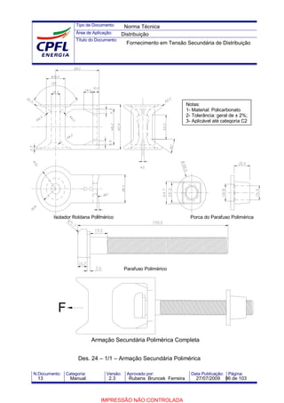 Tipo de Documento:
Área de Aplicação:
Título do Documento:
N.Documento: Categoria: Versão: Aprovado por: Data Publicação: Página:
Isolador Roldana Polimérico Porca do Parafuso Polimérica
Parafuso Polimérico
Armação Secundária Polimérica Completa
F
Notas:
1- Material: Policarbonato
2- Tolerância: geral de ± 2%;
3- Aplicável até categoria C2
Des. 24 – 1/1 – Armação Secundária Polimérica
Norma Técnica
Distribuição
Fornecimento em Tensão Secundária de Distribuição
13 Manual 2.3 Rubens Bruncek Ferreira 27/07/2009 96 de 103
IMPRESSÃO NÃO CONTROLADA
 