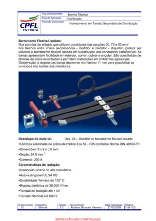 Tipo de Documento:
Área de Aplicação:
Título do Documento:
N.Documento: Categoria: Versão: Aprovado por: Data Publicação: Página:
Barramento Flexível Isolado:
Nos padrões de entrada que utilizam condutores nas secções 50, 70 e 95 mm²
nos trechos entre chave seccionadora - medidor e medidor - disjuntor, poderá ser
utilizado o barramento flexível isolado em substituição aos condutores extraflexível. As
barras apresentam facilidade em retorcer, curvar, dobrar e angular. São constituídas de
lâminas de cobre estanhadas e permitem instalações em ambientes agressivos.
Observação: a largura das barras devem ter no máximo 11 mm para possibilitar as
conexões nos bornes dos medidores.
Descrição do material: Des. 25 – Detalhe do barramento flexível isolado
Lâminas estanhada de cobre eletrolítico Ecu 57 - F25 conforme Norma DIN 40500-T1.
Dimensões: 9 x 9 x 0,8 mm.
Seção: 64,8 mm 2
Corrente: 200 A
Características da isolação:
Composto vinílico de alta resistência
Auto-extinguível UL 94 VO
Estabilidade Térmica de 1050
C
Rigidez dielétrica de 20.000 V/mm
Tensão de Isolação até 1 kV
Tensão Nominal até 690 V
Norma Técnica
Distribuição
Fornecimento em Tensão Secundária de Distribuição
13 Manual 2.3 Rubens Bruncek Ferreira 27/07/2009 97 de 103
IMPRESSÃO NÃO CONTROLADA
 