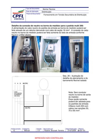 Tipo de Documento:
Área de Aplicação:
Título do Documento:
N.Documento: Categoria: Versão: Aprovado por: Data Publicação: Página:
Detalhe da conexão do neutro no borne do medidor para o padrão multi 200:
A alimentação do cabo neutro do padrão de entrada ao borne do medidor poderá ser
feito através de um rabicho derivando com cabo de seção 16 mm². A conexão do cabo
neutro no borne do medidor poderá ser feita somente do lado de entrada conforme
figura e unifilar abaixo.
Des. 26 – ilustração do
detalhe do aterramento e do
barramento flexível isolado
Nota: Sem condutor
neutro no borne de saída
do medidor.
Essa opção somente
poderá ser adotada para
os padrões de entrada
trifásico multi 200 com
cabos nas secções 50,
70 e 95 mm².
V
NEUTRO
B
CHAVE
SECCIONADORA
ACIONAMENTO
SOBCARGA
A NEUTRO
Norma Técnica
Distribuição
Fornecimento em Tensão Secundária de Distribuição
13 Manual 2.3 Rubens Bruncek Ferreira 27/07/2009 98 de 103
IMPRESSÃO NÃO CONTROLADA
 