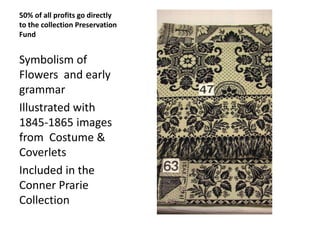 50% of all profits go directly
to the collection Preservation
Fund

Symbolism of
Flowers and early
grammar
Illustrated with
1845-1865 images
from Costume &
Coverlets
Included in the
Conner Prarie
Collection

 