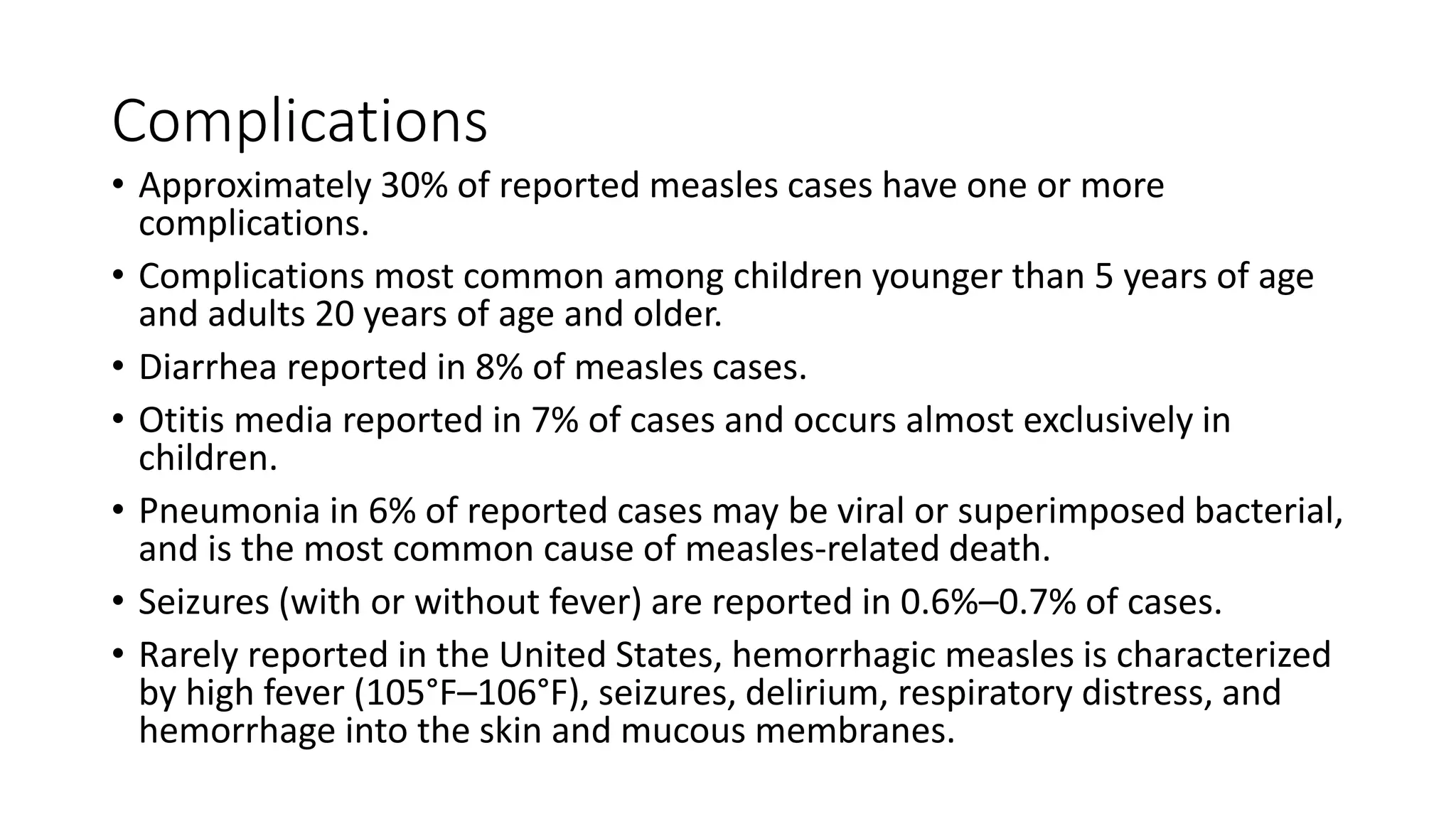 Complications
• Approximately 30% of reported measles cases have one or more
complications.
• Complications most common among children younger than 5 years of age
and adults 20 years of age and older.
• Diarrhea reported in 8% of measles cases.
• Otitis media reported in 7% of cases and occurs almost exclusively in
children.
• Pneumonia in 6% of reported cases may be viral or superimposed bacterial,
and is the most common cause of measles-related death.
• Seizures (with or without fever) are reported in 0.6%–0.7% of cases.
• Rarely reported in the United States, hemorrhagic measles is characterized
by high fever (105°F–106°F), seizures, delirium, respiratory distress, and
hemorrhage into the skin and mucous membranes.
 