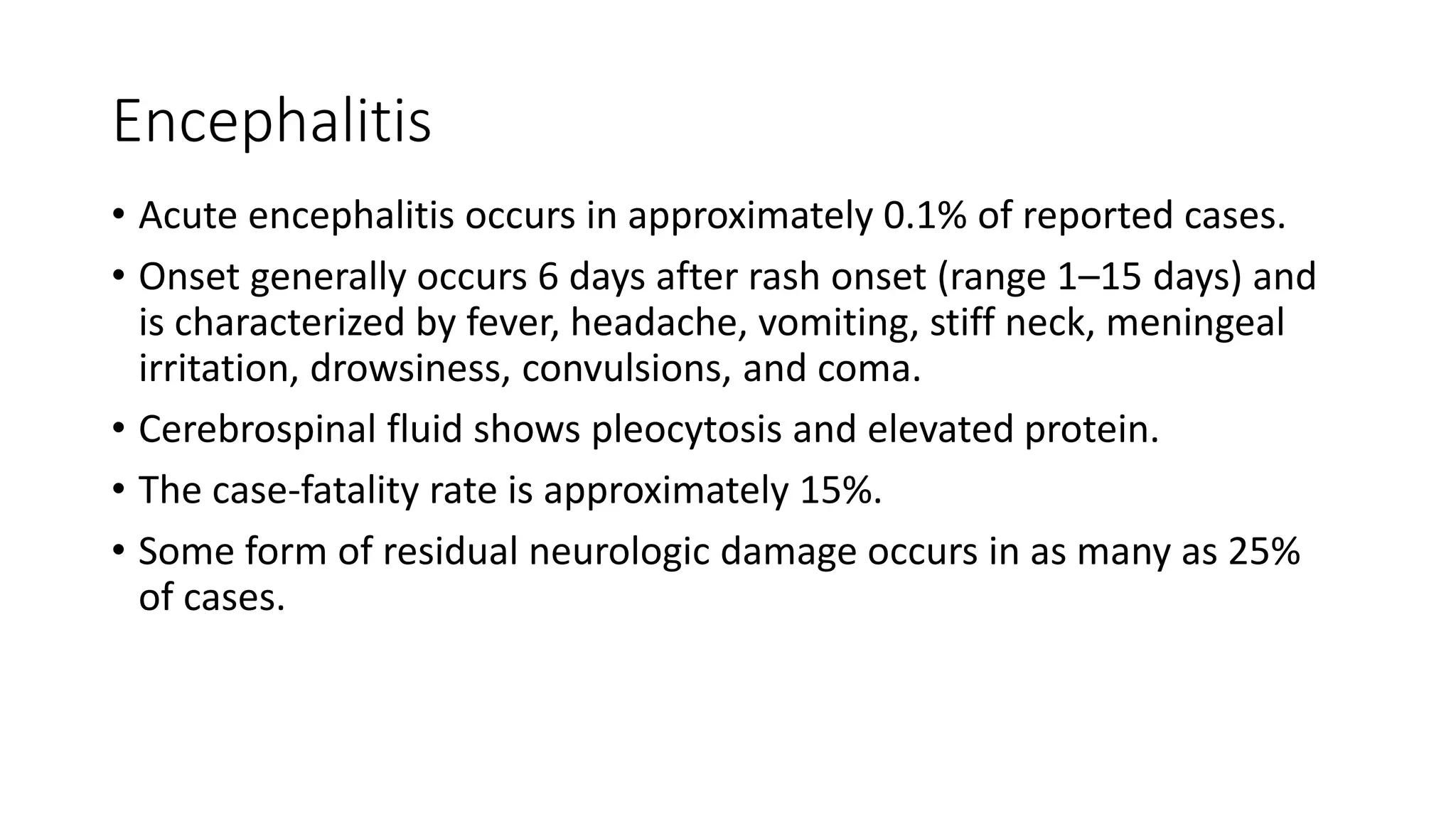 Encephalitis
• Acute encephalitis occurs in approximately 0.1% of reported cases.
• Onset generally occurs 6 days after rash onset (range 1–15 days) and
is characterized by fever, headache, vomiting, stiff neck, meningeal
irritation, drowsiness, convulsions, and coma.
• Cerebrospinal fluid shows pleocytosis and elevated protein.
• The case-fatality rate is approximately 15%.
• Some form of residual neurologic damage occurs in as many as 25%
of cases.
 