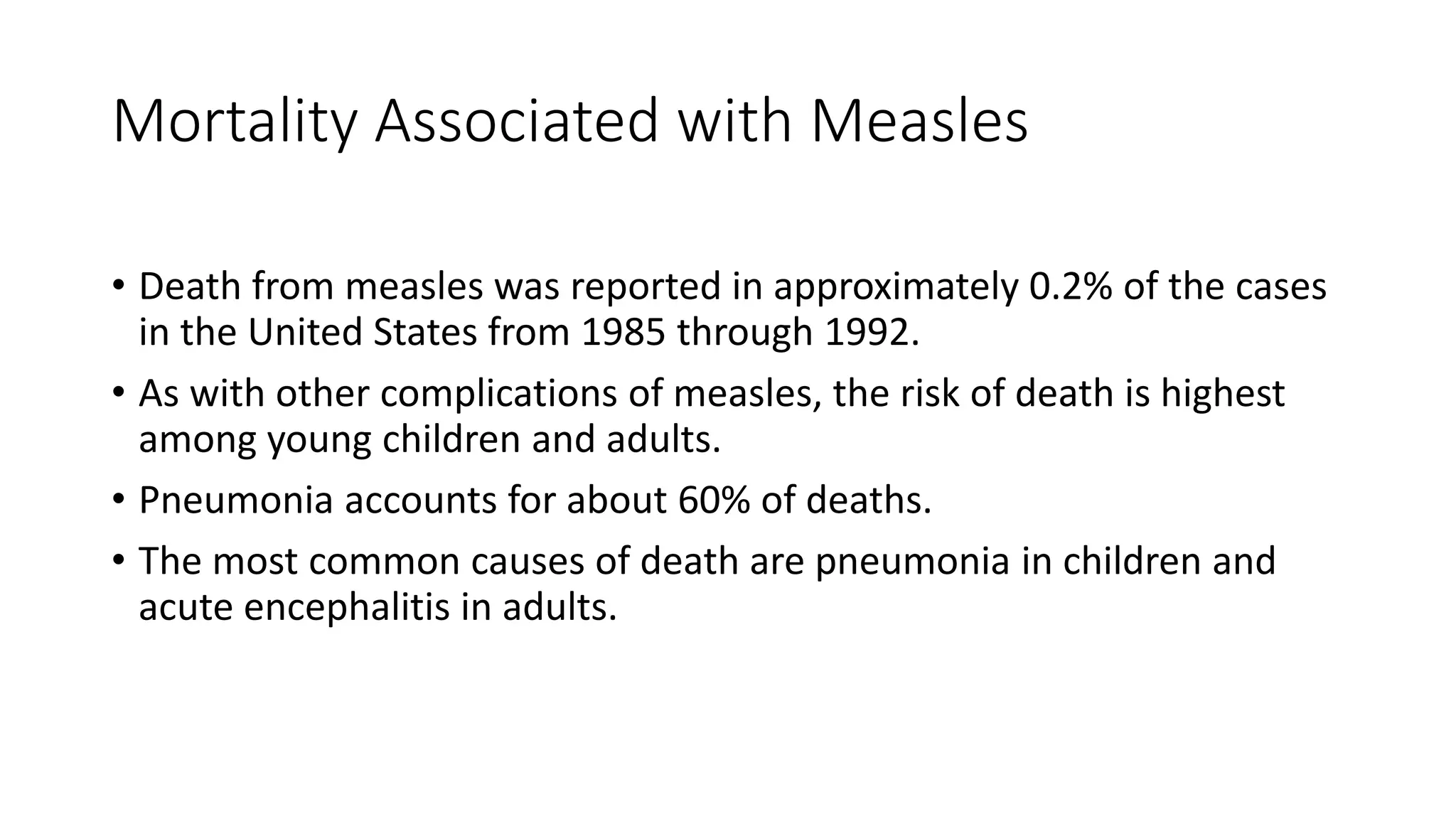 Mortality Associated with Measles
• Death from measles was reported in approximately 0.2% of the cases
in the United States from 1985 through 1992.
• As with other complications of measles, the risk of death is highest
among young children and adults.
• Pneumonia accounts for about 60% of deaths.
• The most common causes of death are pneumonia in children and
acute encephalitis in adults.
 
