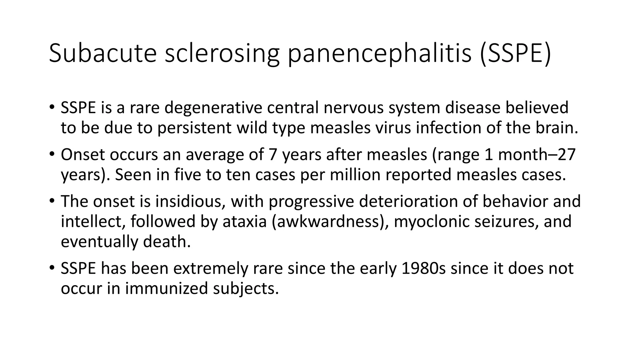 Subacute sclerosing panencephalitis (SSPE)
• SSPE is a rare degenerative central nervous system disease believed
to be due to persistent wild type measles virus infection of the brain.
• Onset occurs an average of 7 years after measles (range 1 month–27
years). Seen in five to ten cases per million reported measles cases.
• The onset is insidious, with progressive deterioration of behavior and
intellect, followed by ataxia (awkwardness), myoclonic seizures, and
eventually death.
• SSPE has been extremely rare since the early 1980s since it does not
occur in immunized subjects.
 