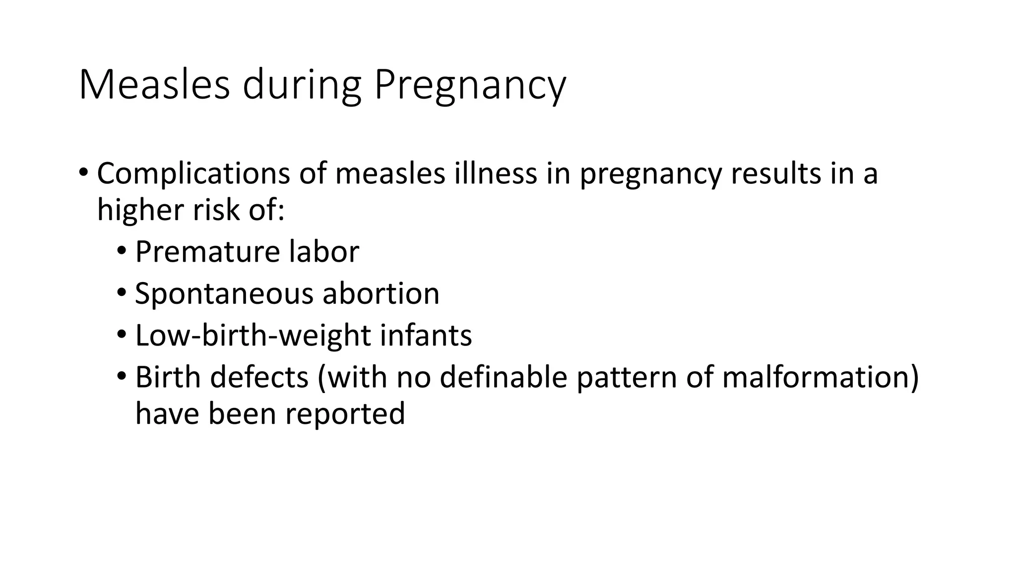 Measles during Pregnancy
• Complications of measles illness in pregnancy results in a
higher risk of:
• Premature labor
• Spontaneous abortion
• Low-birth-weight infants
• Birth defects (with no definable pattern of malformation)
have been reported
 