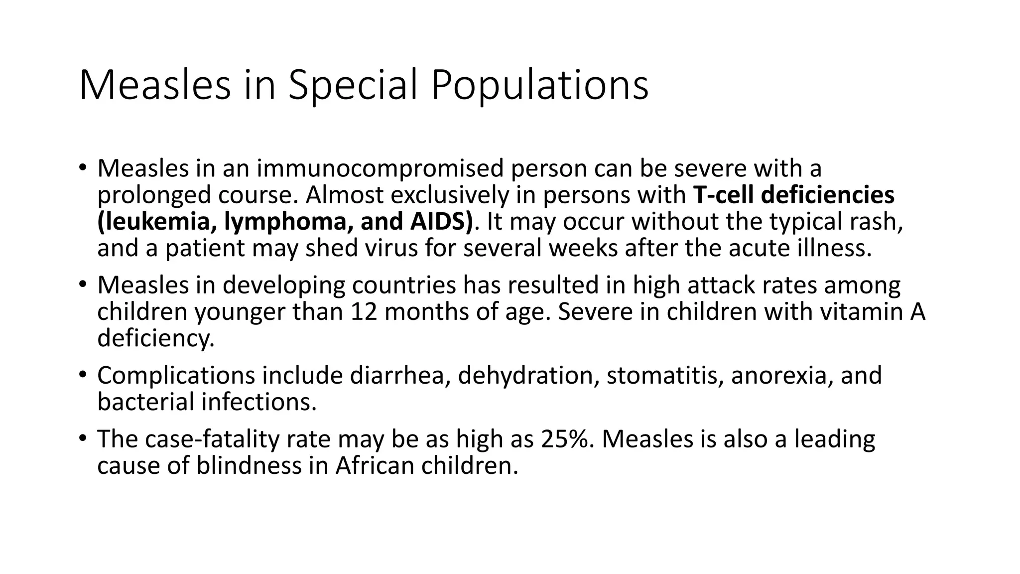 Measles in Special Populations
• Measles in an immunocompromised person can be severe with a
prolonged course. Almost exclusively in persons with T-cell deficiencies
(leukemia, lymphoma, and AIDS). It may occur without the typical rash,
and a patient may shed virus for several weeks after the acute illness.
• Measles in developing countries has resulted in high attack rates among
children younger than 12 months of age. Severe in children with vitamin A
deficiency.
• Complications include diarrhea, dehydration, stomatitis, anorexia, and
bacterial infections.
• The case-fatality rate may be as high as 25%. Measles is also a leading
cause of blindness in African children.
 
