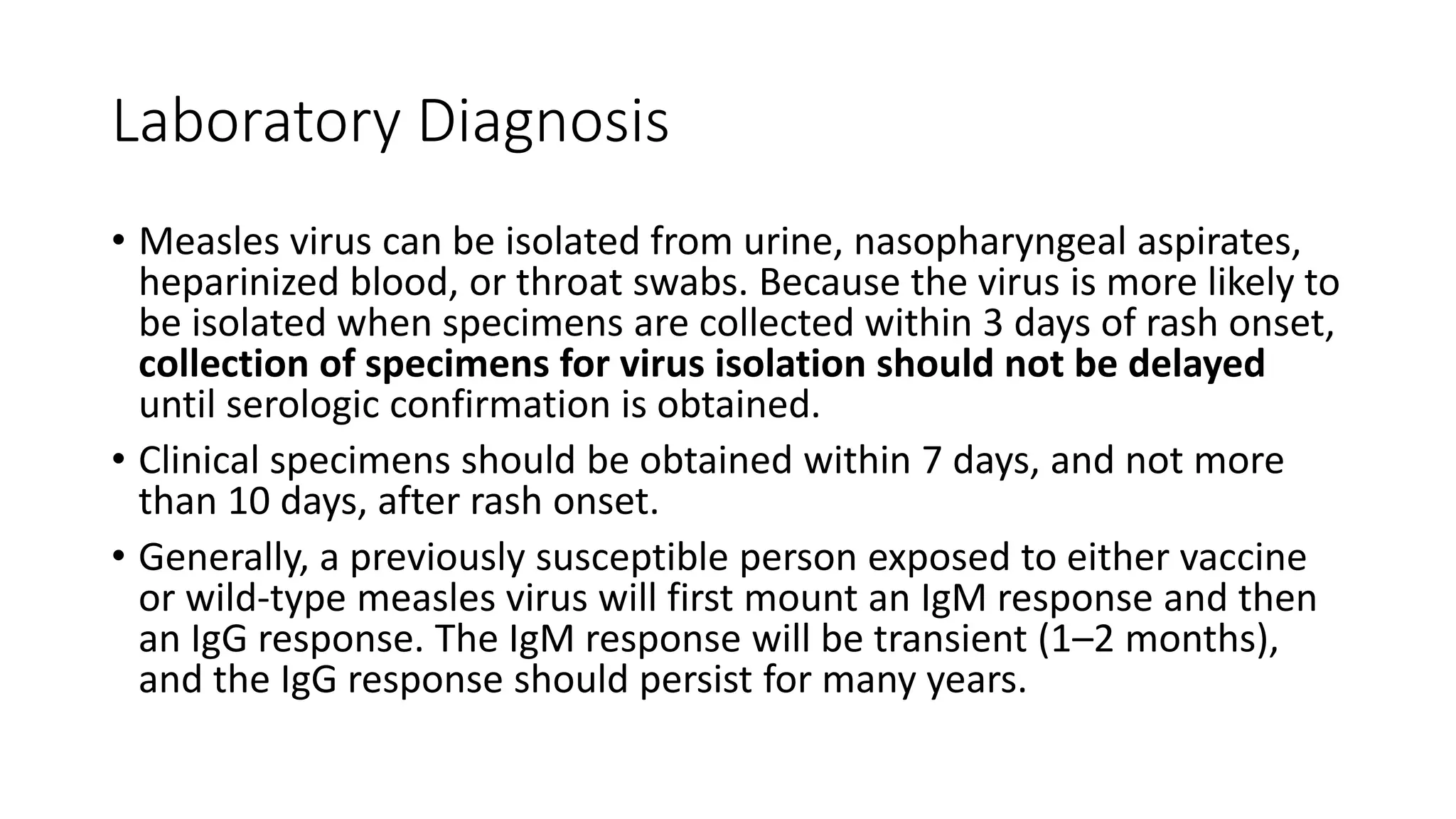 Laboratory Diagnosis
• Measles virus can be isolated from urine, nasopharyngeal aspirates,
heparinized blood, or throat swabs. Because the virus is more likely to
be isolated when specimens are collected within 3 days of rash onset,
collection of specimens for virus isolation should not be delayed
until serologic confirmation is obtained.
• Clinical specimens should be obtained within 7 days, and not more
than 10 days, after rash onset.
• Generally, a previously susceptible person exposed to either vaccine
or wild-type measles virus will first mount an IgM response and then
an IgG response. The IgM response will be transient (1–2 months),
and the IgG response should persist for many years.
 