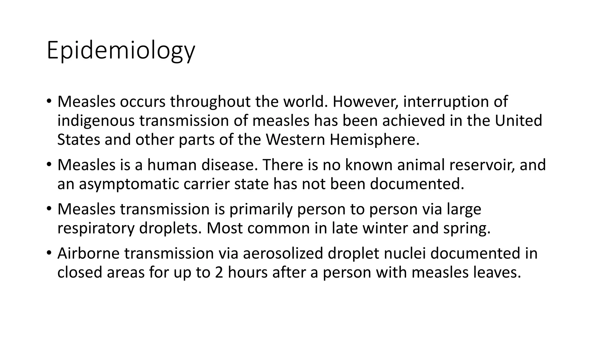 Epidemiology
• Measles occurs throughout the world. However, interruption of
indigenous transmission of measles has been achieved in the United
States and other parts of the Western Hemisphere.
• Measles is a human disease. There is no known animal reservoir, and
an asymptomatic carrier state has not been documented.
• Measles transmission is primarily person to person via large
respiratory droplets. Most common in late winter and spring.
• Airborne transmission via aerosolized droplet nuclei documented in
closed areas for up to 2 hours after a person with measles leaves.
 