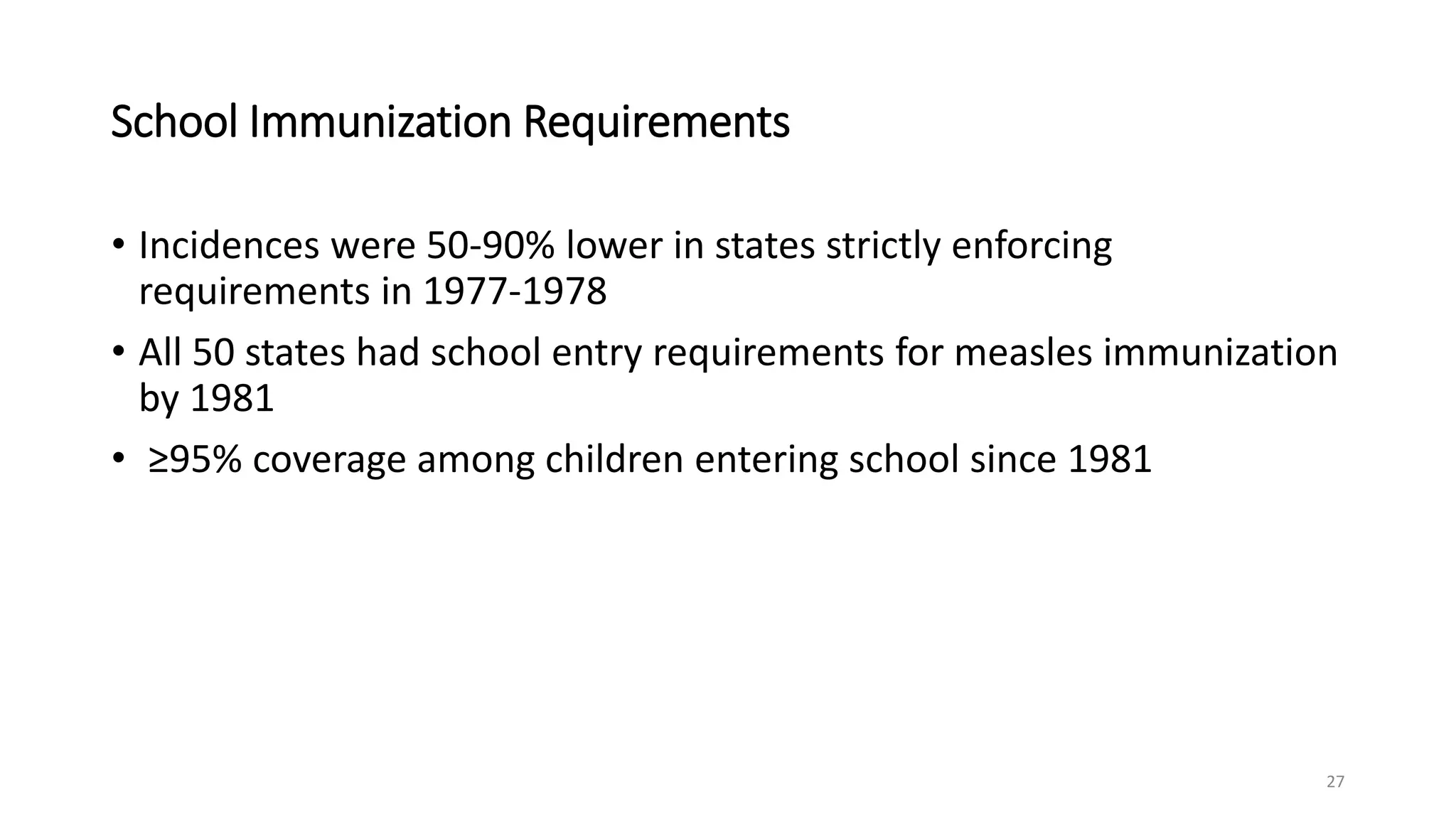 School Immunization Requirements
• Incidences were 50-90% lower in states strictly enforcing
requirements in 1977-1978
• All 50 states had school entry requirements for measles immunization
by 1981
• ≥95% coverage among children entering school since 1981
27
 