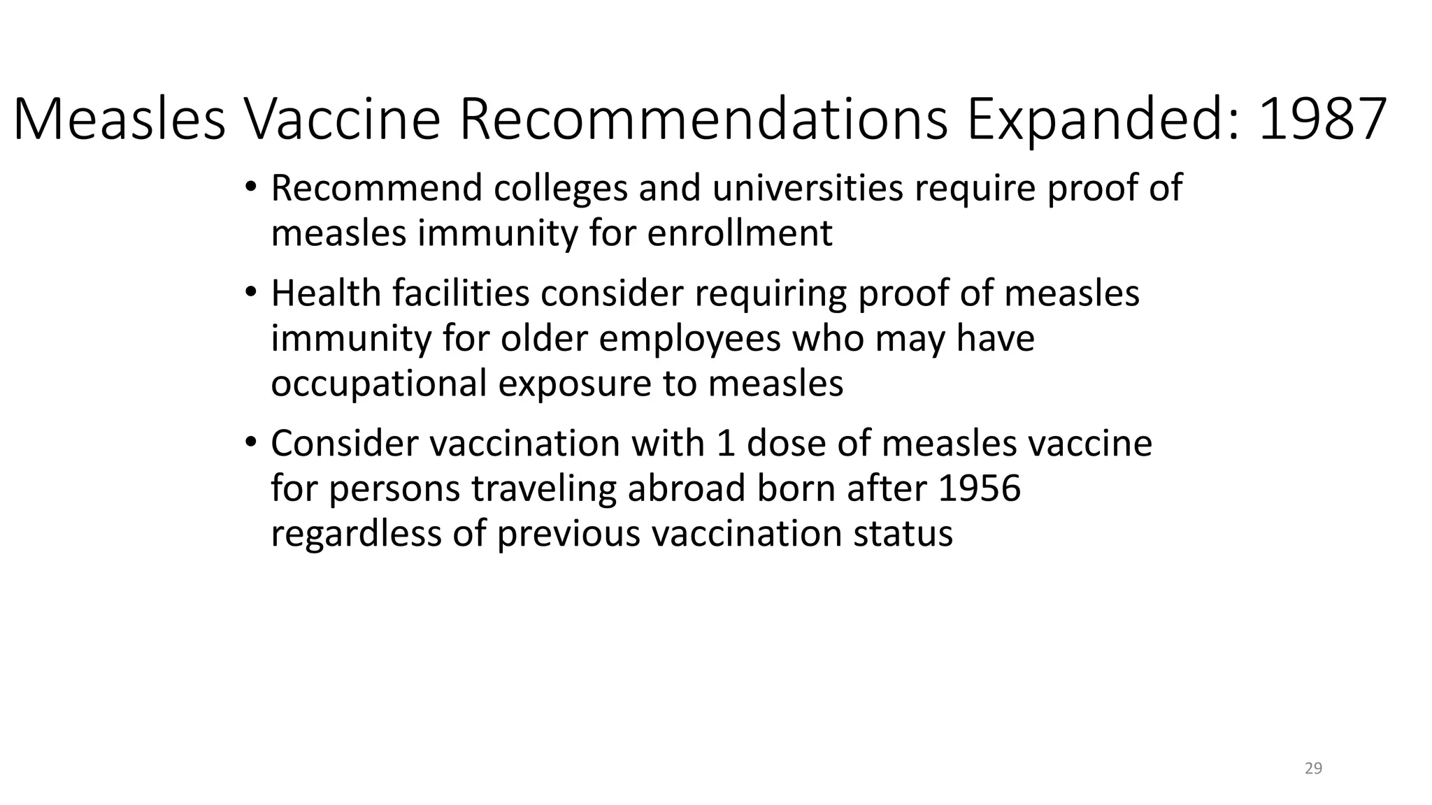 Measles Vaccine Recommendations Expanded: 1987
• Recommend colleges and universities require proof of
measles immunity for enrollment
• Health facilities consider requiring proof of measles
immunity for older employees who may have
occupational exposure to measles
• Consider vaccination with 1 dose of measles vaccine
for persons traveling abroad born after 1956
regardless of previous vaccination status
29
 