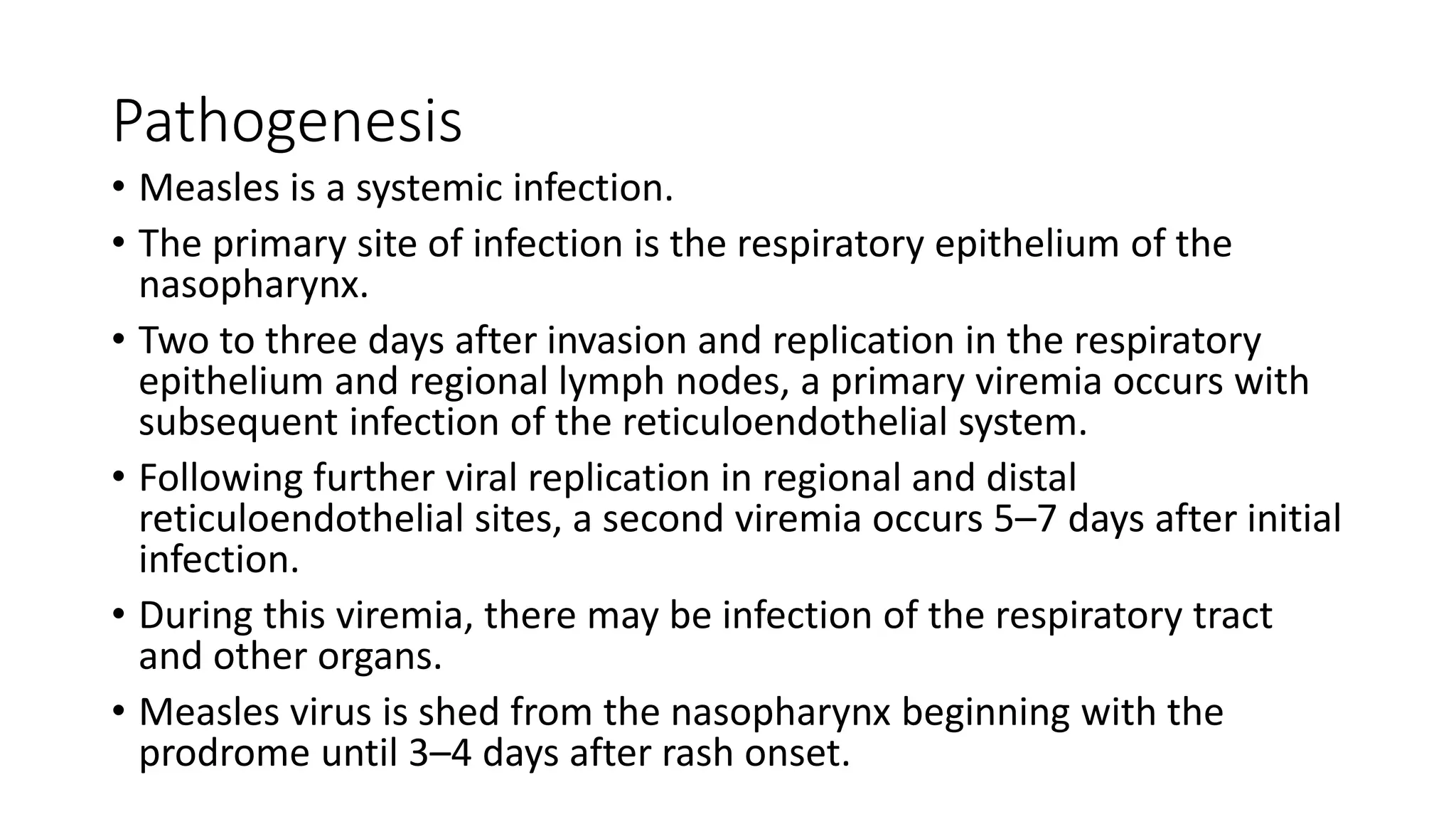 Pathogenesis
• Measles is a systemic infection.
• The primary site of infection is the respiratory epithelium of the
nasopharynx.
• Two to three days after invasion and replication in the respiratory
epithelium and regional lymph nodes, a primary viremia occurs with
subsequent infection of the reticuloendothelial system.
• Following further viral replication in regional and distal
reticuloendothelial sites, a second viremia occurs 5–7 days after initial
infection.
• During this viremia, there may be infection of the respiratory tract
and other organs.
• Measles virus is shed from the nasopharynx beginning with the
prodrome until 3–4 days after rash onset.
 