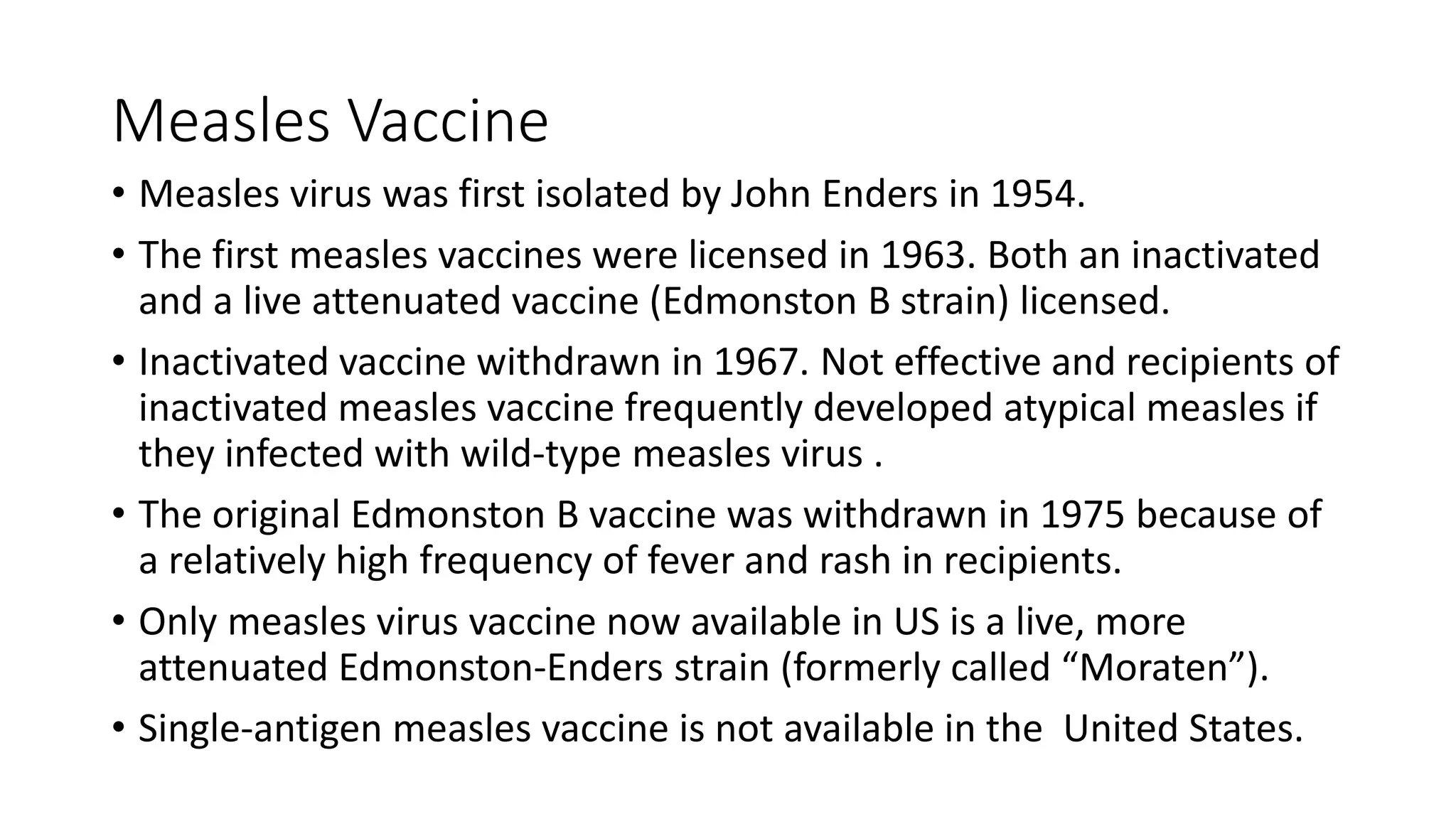 Measles Vaccine
• Measles virus was first isolated by John Enders in 1954.
• The first measles vaccines were licensed in 1963. Both an inactivated
and a live attenuated vaccine (Edmonston B strain) licensed.
• Inactivated vaccine withdrawn in 1967. Not effective and recipients of
inactivated measles vaccine frequently developed atypical measles if
they infected with wild-type measles virus .
• The original Edmonston B vaccine was withdrawn in 1975 because of
a relatively high frequency of fever and rash in recipients.
• Only measles virus vaccine now available in US is a live, more
attenuated Edmonston-Enders strain (formerly called “Moraten”).
• Single-antigen measles vaccine is not available in the United States.
 