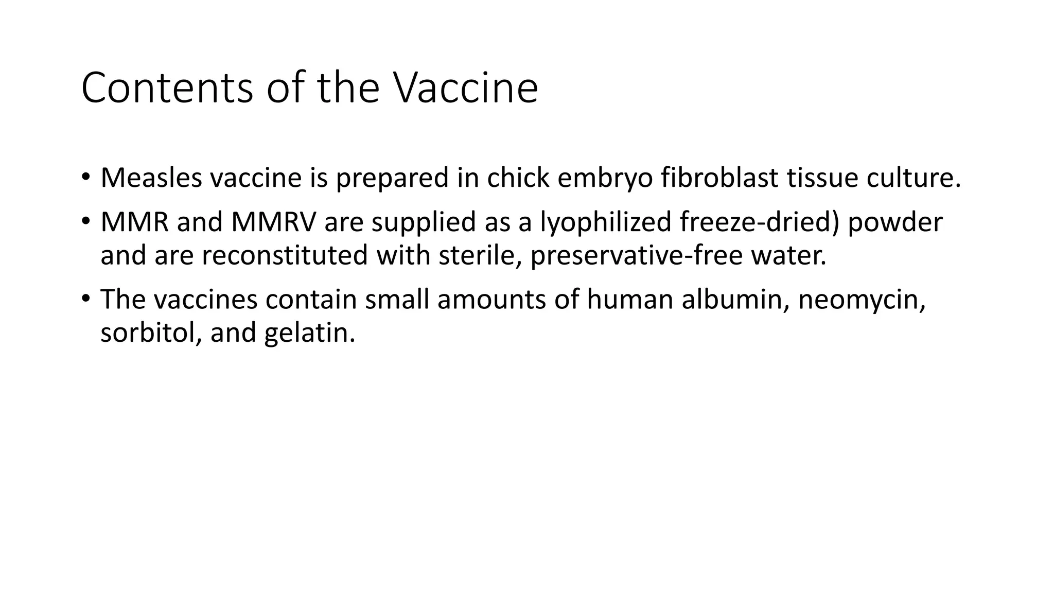 Contents of the Vaccine
• Measles vaccine is prepared in chick embryo fibroblast tissue culture.
• MMR and MMRV are supplied as a lyophilized freeze-dried) powder
and are reconstituted with sterile, preservative-free water.
• The vaccines contain small amounts of human albumin, neomycin,
sorbitol, and gelatin.
 