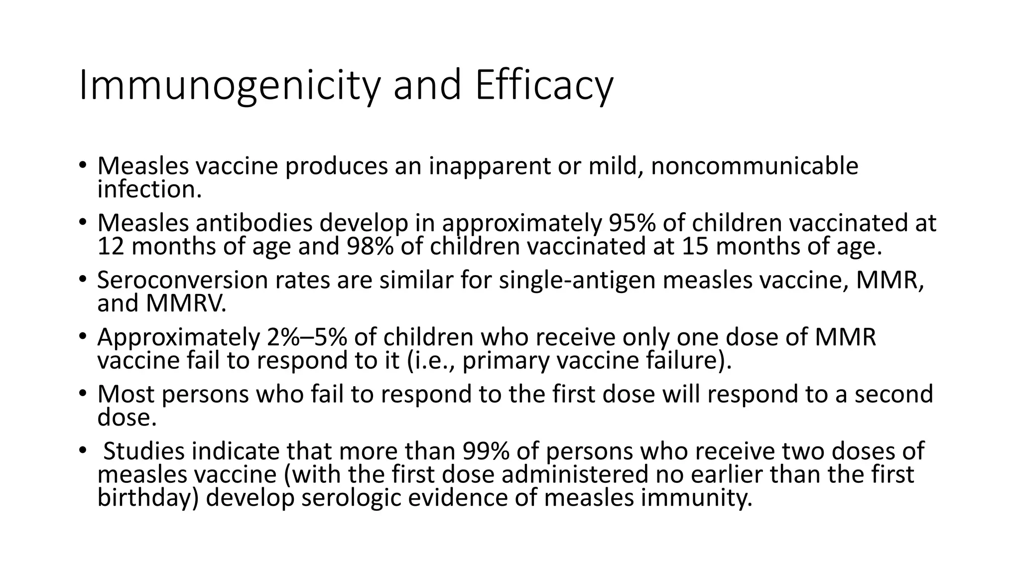 Immunogenicity and Efficacy
• Measles vaccine produces an inapparent or mild, noncommunicable
infection.
• Measles antibodies develop in approximately 95% of children vaccinated at
12 months of age and 98% of children vaccinated at 15 months of age.
• Seroconversion rates are similar for single-antigen measles vaccine, MMR,
and MMRV.
• Approximately 2%–5% of children who receive only one dose of MMR
vaccine fail to respond to it (i.e., primary vaccine failure).
• Most persons who fail to respond to the first dose will respond to a second
dose.
• Studies indicate that more than 99% of persons who receive two doses of
measles vaccine (with the first dose administered no earlier than the first
birthday) develop serologic evidence of measles immunity.
 