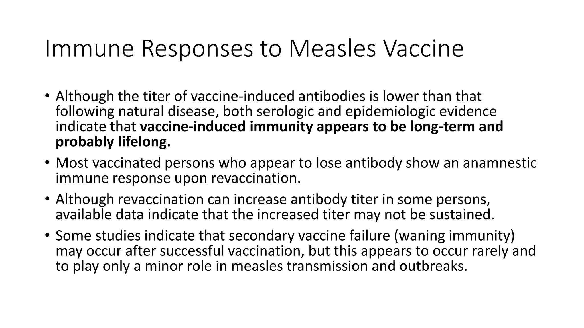 Immune Responses to Measles Vaccine
• Although the titer of vaccine-induced antibodies is lower than that
following natural disease, both serologic and epidemiologic evidence
indicate that vaccine-induced immunity appears to be long-term and
probably lifelong.
• Most vaccinated persons who appear to lose antibody show an anamnestic
immune response upon revaccination.
• Although revaccination can increase antibody titer in some persons,
available data indicate that the increased titer may not be sustained.
• Some studies indicate that secondary vaccine failure (waning immunity)
may occur after successful vaccination, but this appears to occur rarely and
to play only a minor role in measles transmission and outbreaks.
 