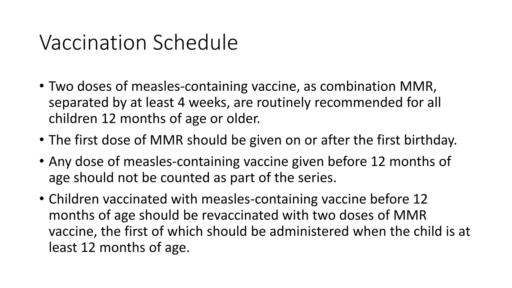 Vaccination Schedule
• Two doses of measles-containing vaccine, as combination MMR,
separated by at least 4 weeks, are routinely recommended for all
children 12 months of age or older.
• The first dose of MMR should be given on or after the first birthday.
• Any dose of measles-containing vaccine given before 12 months of
age should not be counted as part of the series.
• Children vaccinated with measles-containing vaccine before 12
months of age should be revaccinated with two doses of MMR
vaccine, the first of which should be administered when the child is at
least 12 months of age.
 