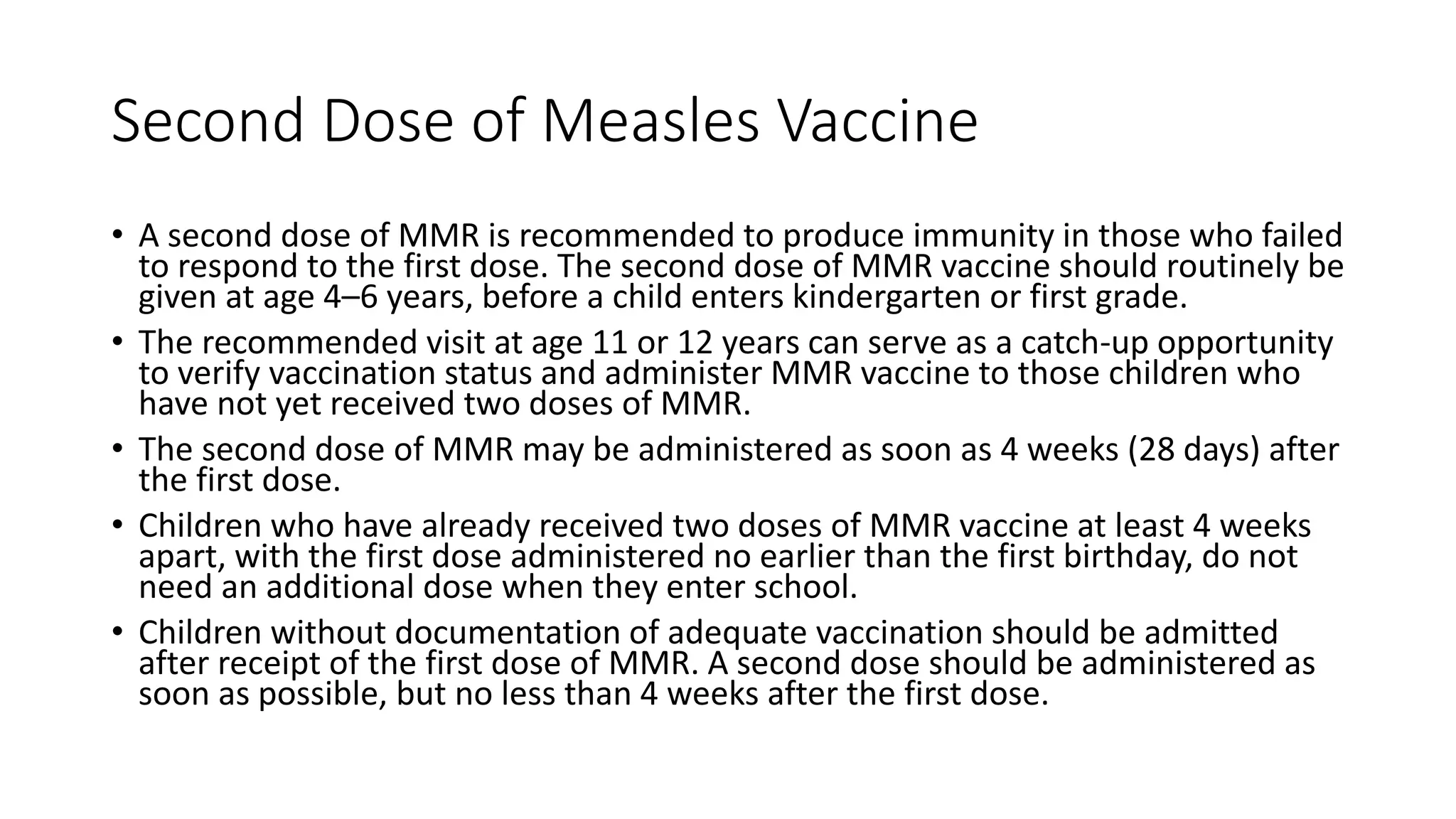 Second Dose of Measles Vaccine
• A second dose of MMR is recommended to produce immunity in those who failed
to respond to the first dose. The second dose of MMR vaccine should routinely be
given at age 4–6 years, before a child enters kindergarten or first grade.
• The recommended visit at age 11 or 12 years can serve as a catch-up opportunity
to verify vaccination status and administer MMR vaccine to those children who
have not yet received two doses of MMR.
• The second dose of MMR may be administered as soon as 4 weeks (28 days) after
the first dose.
• Children who have already received two doses of MMR vaccine at least 4 weeks
apart, with the first dose administered no earlier than the first birthday, do not
need an additional dose when they enter school.
• Children without documentation of adequate vaccination should be admitted
after receipt of the first dose of MMR. A second dose should be administered as
soon as possible, but no less than 4 weeks after the first dose.
 