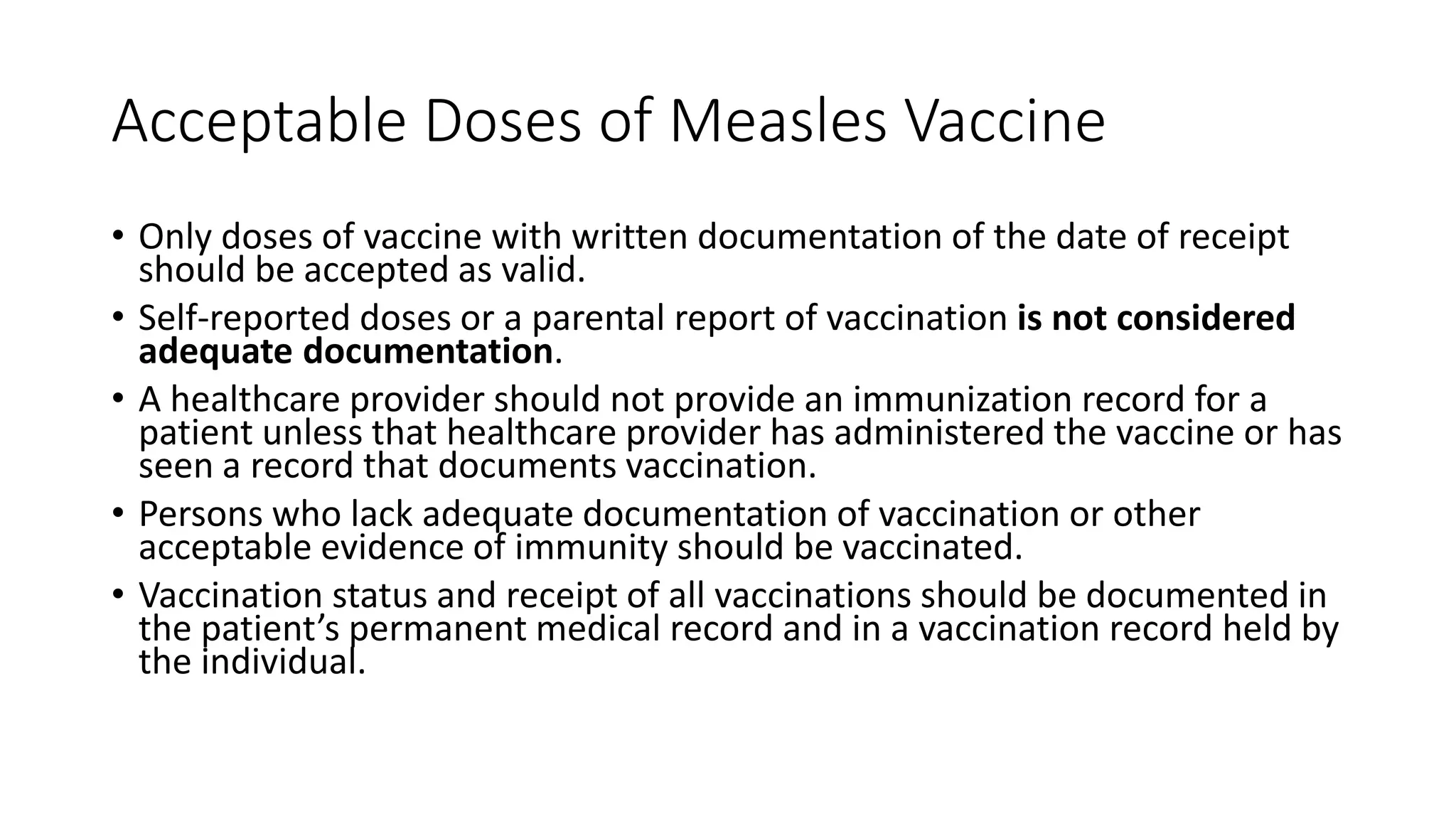 Acceptable Doses of Measles Vaccine
• Only doses of vaccine with written documentation of the date of receipt
should be accepted as valid.
• Self-reported doses or a parental report of vaccination is not considered
adequate documentation.
• A healthcare provider should not provide an immunization record for a
patient unless that healthcare provider has administered the vaccine or has
seen a record that documents vaccination.
• Persons who lack adequate documentation of vaccination or other
acceptable evidence of immunity should be vaccinated.
• Vaccination status and receipt of all vaccinations should be documented in
the patient’s permanent medical record and in a vaccination record held by
the individual.
 
