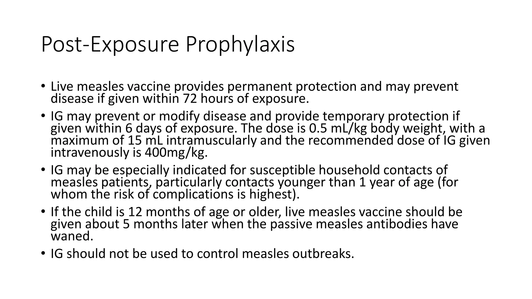 Post-Exposure Prophylaxis
• Live measles vaccine provides permanent protection and may prevent
disease if given within 72 hours of exposure.
• IG may prevent or modify disease and provide temporary protection if
given within 6 days of exposure. The dose is 0.5 mL/kg body weight, with a
maximum of 15 mL intramuscularly and the recommended dose of IG given
intravenously is 400mg/kg.
• IG may be especially indicated for susceptible household contacts of
measles patients, particularly contacts younger than 1 year of age (for
whom the risk of complications is highest).
• If the child is 12 months of age or older, live measles vaccine should be
given about 5 months later when the passive measles antibodies have
waned.
• IG should not be used to control measles outbreaks.
 