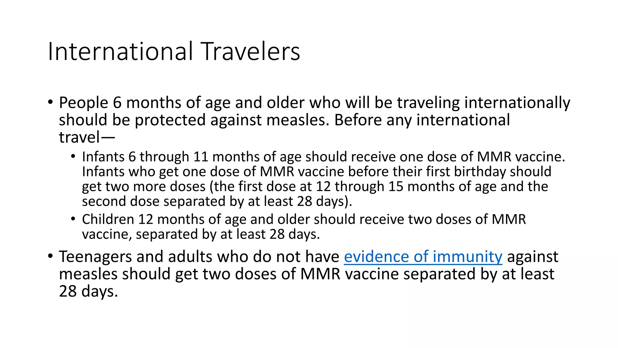 International Travelers
• People 6 months of age and older who will be traveling internationally
should be protected against measles. Before any international
travel—
• Infants 6 through 11 months of age should receive one dose of MMR vaccine.
Infants who get one dose of MMR vaccine before their first birthday should
get two more doses (the first dose at 12 through 15 months of age and the
second dose separated by at least 28 days).
• Children 12 months of age and older should receive two doses of MMR
vaccine, separated by at least 28 days.
• Teenagers and adults who do not have evidence of immunity against
measles should get two doses of MMR vaccine separated by at least
28 days.
 