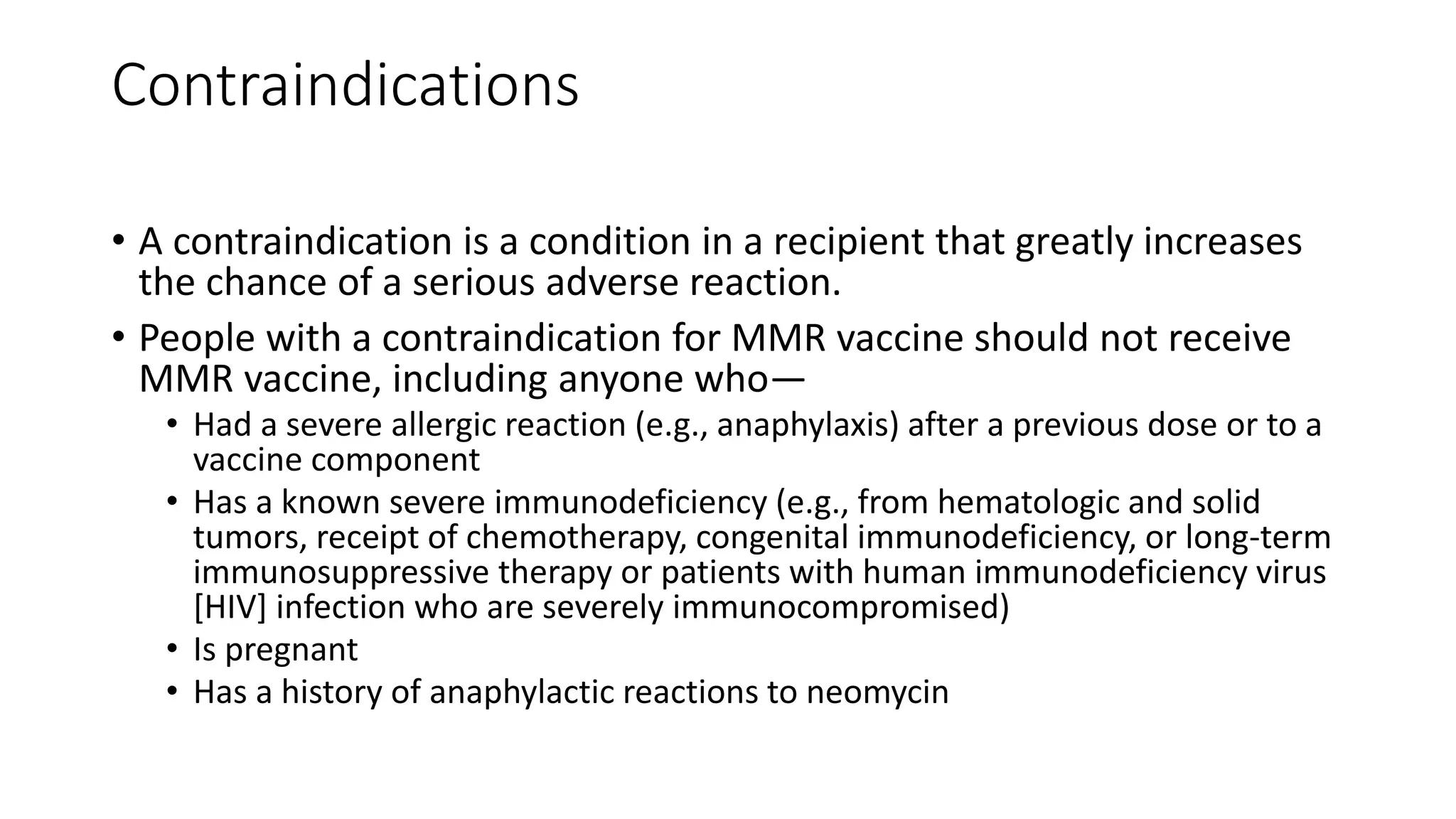 Contraindications
• A contraindication is a condition in a recipient that greatly increases
the chance of a serious adverse reaction.
• People with a contraindication for MMR vaccine should not receive
MMR vaccine, including anyone who—
• Had a severe allergic reaction (e.g., anaphylaxis) after a previous dose or to a
vaccine component
• Has a known severe immunodeficiency (e.g., from hematologic and solid
tumors, receipt of chemotherapy, congenital immunodeficiency, or long-term
immunosuppressive therapy or patients with human immunodeficiency virus
[HIV] infection who are severely immunocompromised)
• Is pregnant
• Has a history of anaphylactic reactions to neomycin
 