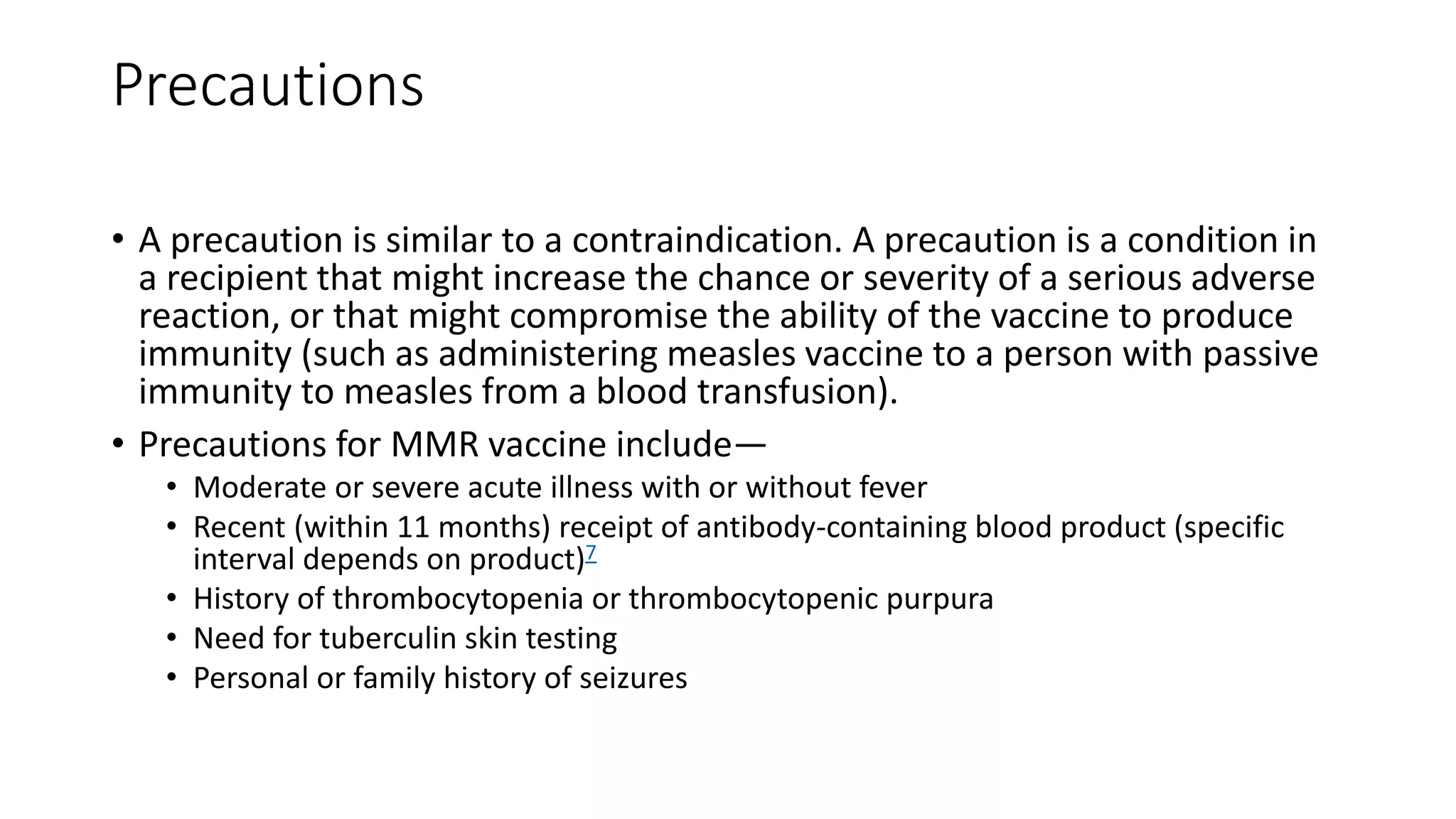 Precautions
• A precaution is similar to a contraindication. A precaution is a condition in
a recipient that might increase the chance or severity of a serious adverse
reaction, or that might compromise the ability of the vaccine to produce
immunity (such as administering measles vaccine to a person with passive
immunity to measles from a blood transfusion).
• Precautions for MMR vaccine include—
• Moderate or severe acute illness with or without fever
• Recent (within 11 months) receipt of antibody-containing blood product (specific
interval depends on product)7
• History of thrombocytopenia or thrombocytopenic purpura
• Need for tuberculin skin testing
• Personal or family history of seizures
 
