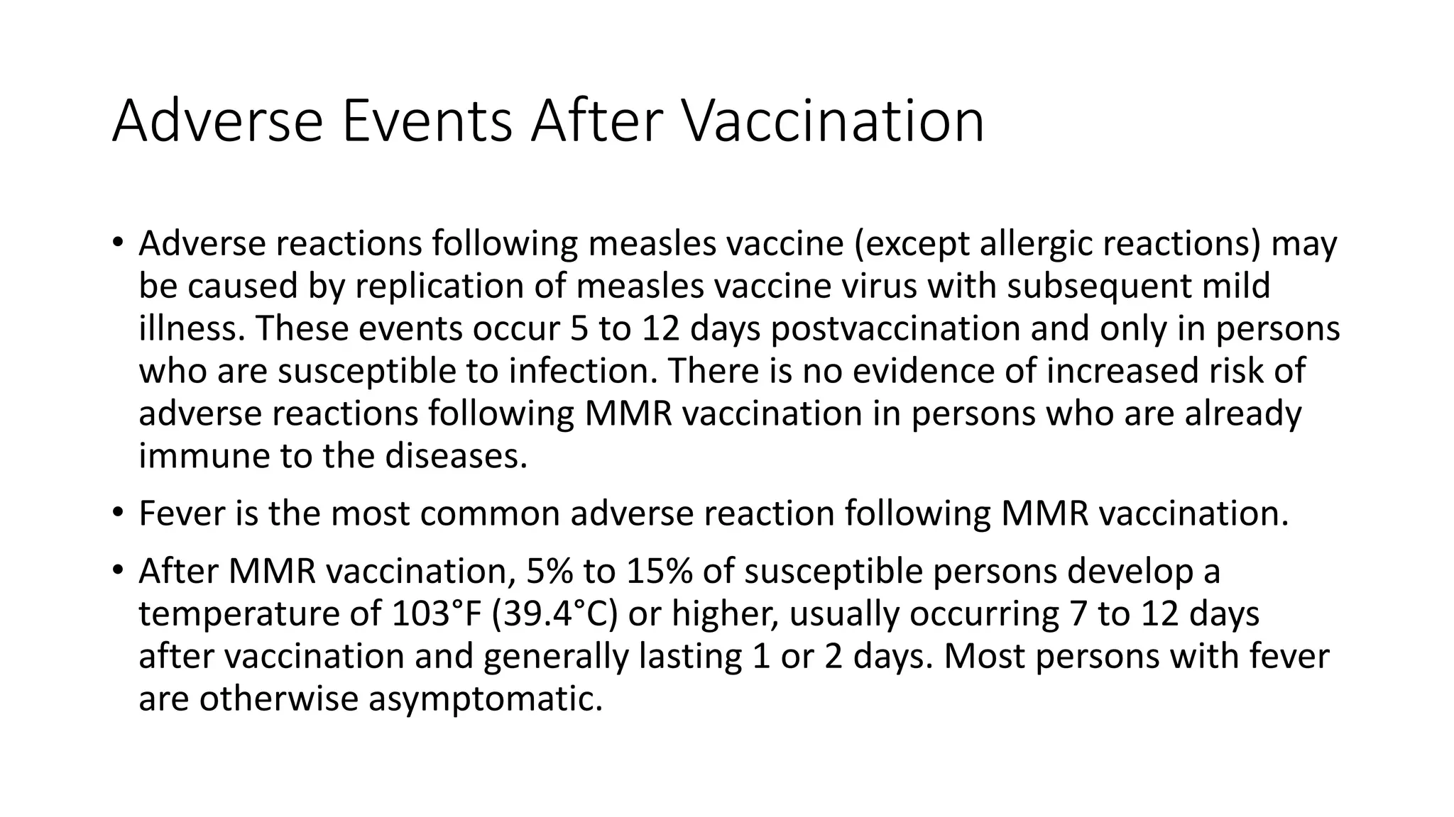 Adverse Events After Vaccination
• Adverse reactions following measles vaccine (except allergic reactions) may
be caused by replication of measles vaccine virus with subsequent mild
illness. These events occur 5 to 12 days postvaccination and only in persons
who are susceptible to infection. There is no evidence of increased risk of
adverse reactions following MMR vaccination in persons who are already
immune to the diseases.
• Fever is the most common adverse reaction following MMR vaccination.
• After MMR vaccination, 5% to 15% of susceptible persons develop a
temperature of 103°F (39.4°C) or higher, usually occurring 7 to 12 days
after vaccination and generally lasting 1 or 2 days. Most persons with fever
are otherwise asymptomatic.
 