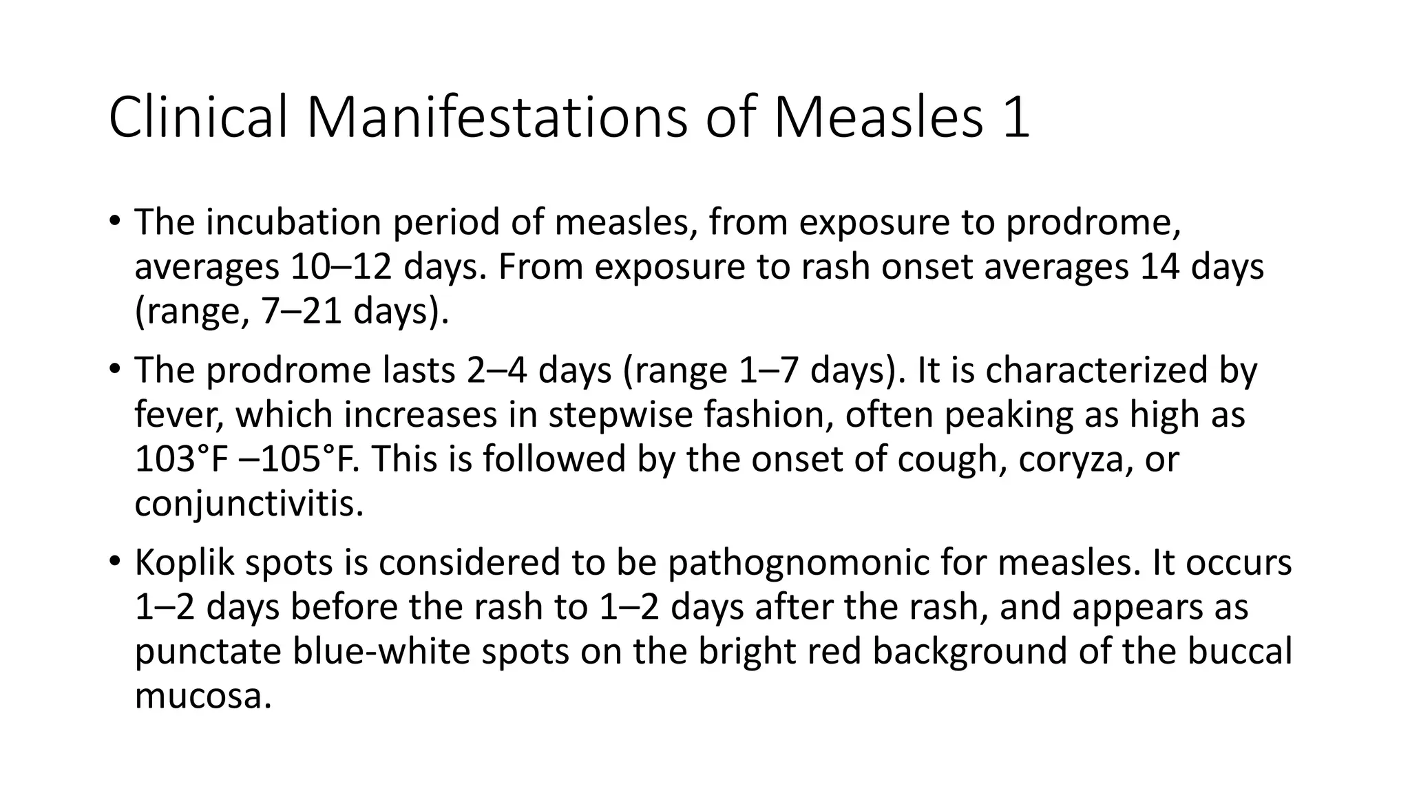 Clinical Manifestations of Measles 1
• The incubation period of measles, from exposure to prodrome,
averages 10–12 days. From exposure to rash onset averages 14 days
(range, 7–21 days).
• The prodrome lasts 2–4 days (range 1–7 days). It is characterized by
fever, which increases in stepwise fashion, often peaking as high as
103°F –105°F. This is followed by the onset of cough, coryza, or
conjunctivitis.
• Koplik spots is considered to be pathognomonic for measles. It occurs
1–2 days before the rash to 1–2 days after the rash, and appears as
punctate blue-white spots on the bright red background of the buccal
mucosa.
 