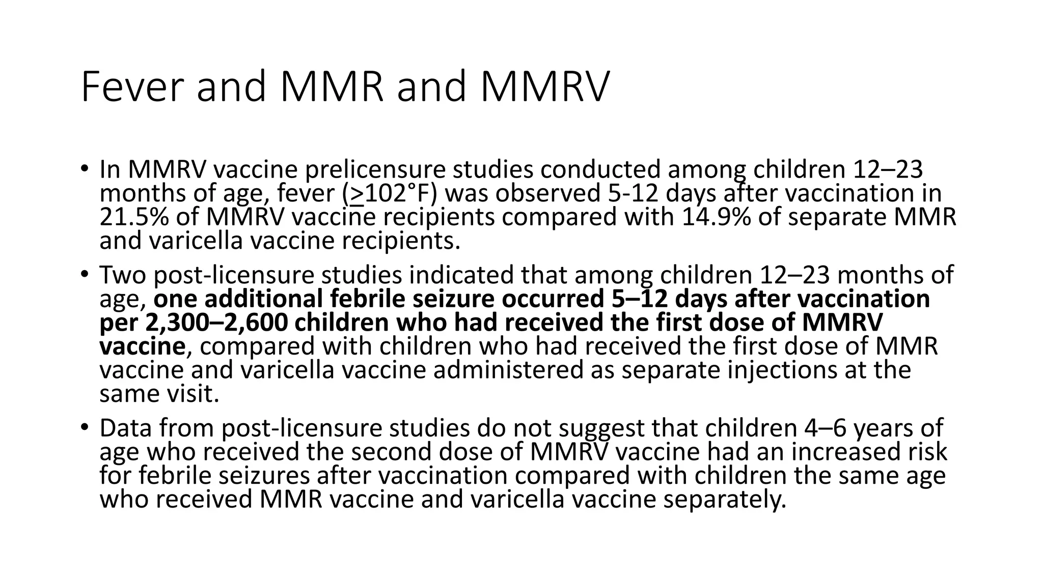 Fever and MMR and MMRV
• In MMRV vaccine prelicensure studies conducted among children 12–23
months of age, fever (>102°F) was observed 5-12 days after vaccination in
21.5% of MMRV vaccine recipients compared with 14.9% of separate MMR
and varicella vaccine recipients.
• Two post-licensure studies indicated that among children 12–23 months of
age, one additional febrile seizure occurred 5–12 days after vaccination
per 2,300–2,600 children who had received the first dose of MMRV
vaccine, compared with children who had received the first dose of MMR
vaccine and varicella vaccine administered as separate injections at the
same visit.
• Data from post-licensure studies do not suggest that children 4–6 years of
age who received the second dose of MMRV vaccine had an increased risk
for febrile seizures after vaccination compared with children the same age
who received MMR vaccine and varicella vaccine separately.
 