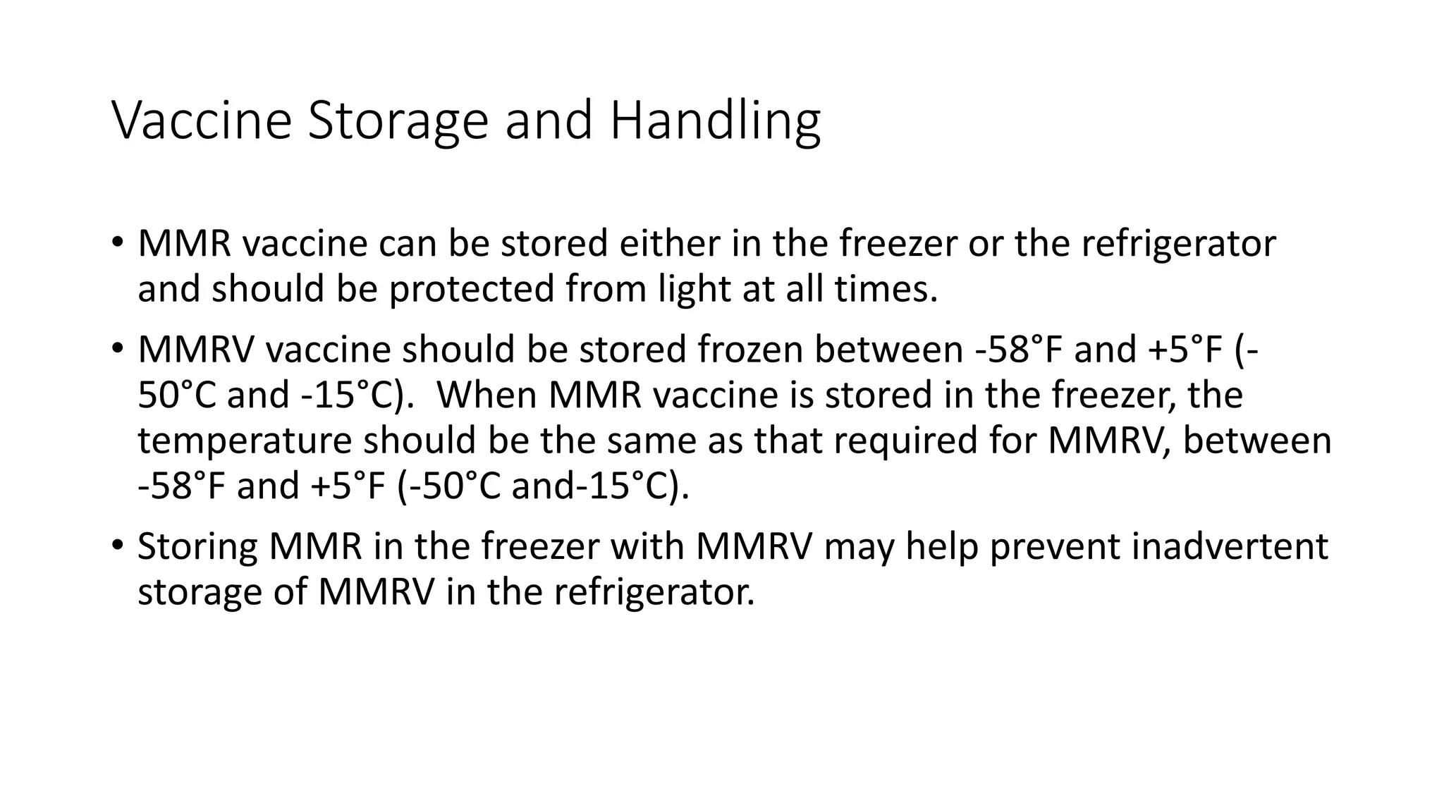 Vaccine Storage and Handling
• MMR vaccine can be stored either in the freezer or the refrigerator
and should be protected from light at all times.
• MMRV vaccine should be stored frozen between -58°F and +5°F (-
50°C and -15°C). When MMR vaccine is stored in the freezer, the
temperature should be the same as that required for MMRV, between
-58°F and +5°F (-50°C and-15°C).
• Storing MMR in the freezer with MMRV may help prevent inadvertent
storage of MMRV in the refrigerator.
 