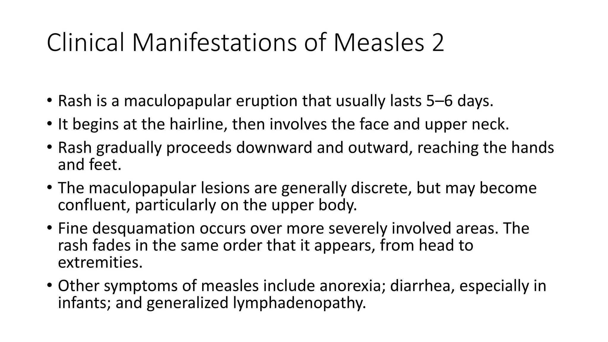Clinical Manifestations of Measles 2
• Rash is a maculopapular eruption that usually lasts 5–6 days.
• It begins at the hairline, then involves the face and upper neck.
• Rash gradually proceeds downward and outward, reaching the hands
and feet.
• The maculopapular lesions are generally discrete, but may become
confluent, particularly on the upper body.
• Fine desquamation occurs over more severely involved areas. The
rash fades in the same order that it appears, from head to
extremities.
• Other symptoms of measles include anorexia; diarrhea, especially in
infants; and generalized lymphadenopathy.
 